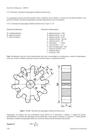 Desenho de Máquinas – 2004/02

5.3.5 Elementos e desenho da engrenagem cilíndrica de dentes retos


É a engrenagem que tem seus dentes gerados sobre a superfície de um cilindro, e os flanco de seus dentes paralelo a reta
geratriz do cilindro. Este tipo de engrenagem só permite engrenamento com eixos paralelos.

5.3.5.1 Elementos da engrenagem cilíndrica de dentes retos, Figura 5.3.18


Elementos fundamentais                               Elementos complementares

M - módulo(milímetro)                                        d p- diâmetro primitivo = MZ
θ - ângulo de pressão                                        d e - diâmetro externo = d p+2a
Z - número de dentes                                         d i - diâmetro interno = d p-2b
                                                             d b - diâmetro de base = d pcosθ
                                                             a - cabeça do dente = M
                                                             b - pé do dente       = 1,25M
                                                             h - altura do dente = a+b
                                                             P - passo da engrenagem = Mπ
                                                             e - espessura do dente = P/2
                                                             L - largura do dente
                                                             r = raio do pé = M/6

Nota: Normalmente como já foi dito anteriormente não existe a necessidade de se representar os dentes da engrenagem,
neste caso o motivo é didático, para que se possa visualizar o passo e a espessura do dente.
                                             a


                                                             e
                                                             P
                                           b
                           Rb




                                         dp
                                                                            de




                                                         r
                                          di




                                                                                           L

                    Figura - 5.3.18 – Elementos da engrenagem cilíndrica de dentes retos

Engrenagens de qualquer tipo são normalmente muito difíceis de se determinar o módulo e o ângulo de pressão,
principalmente se os dentes da engrenagem foram modificados, coisa comum na industria. A Equação 5.2 abaixo permite
determinar o módulo da engrenagem desde que a altura da cabeça do dente não tenha sido alterada.

                                           de
Equação 5.2                        M=
                                          Z+2
5.20                                                                                            Elementos de transmissão
 
