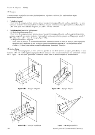 Desenho de Máquinas – 2004/02

1.8 Projeções

Existem três tipos de projeções utilizadas pelos engenheiros, arquitetos e técnicos, para representar um objeto
tridimensional no plano:

1-     Projeção ortogonal
       - Nesta forma de projeção, o objeto tem uma de suas faces posicionada paralelamente ao plano de projeção, e os raios
       luminosos incidentes vindos de uma fonte no infinito se projetam perpendiculares ao plano e à face do objeto, Figura.
       1.8.1. Neste grupo estão as Vistas ortogonais, os Cortes e as Vistas auxiliares.

2-   Projeção axométrica, que se subdivide em:
     2.1 – Projeção obliqua ou cavaleira.
     - Nesta forma de projeção, o objeto tem uma de suas faces posicionada paralelamente ao plano de projeção como na
     projeção ortogonal, mas os raios incidentes vindos da fonte luminosa no infinito, projetam-se obliquamente (angulo #
     90o ) sobre a face e sobre o plano de projeção, Figura 1.8.2.
     2.2 – Projeção axométrica ortogonal.
     -     Nesta forma de projeção, os raios luminosos incidem perpendicularmente no plano de projeção como na projeção
           ortogonal, mas o objeto tem as suas faces posicionadas obliquamente (angulo # 90o ) em relação a este plano,
           Figura 1.8.3. Neste grupo estão as perspectivas Isométrica, Dimétrica e Trimétrica.
     -
3-Projeção cônica.
           - Nesta foram de projeção, os raios luminosos provêm de uma fonte próxima ao objeto, desta forma os raios
incidentes sobre este e sobre o plano de projeção não são paralelos, como nos casos anteriores, mas formam um cone de
luz. Na Figura 1.8.4, está sendo apresentado o retorno da luz aos olhos do observador e não os raios incidentes.




                                       G

                           A                       H
                                                                                  G
                                       B
                                                                    90                 H
                                               I                         °    A
                                        L                                         B
                               C                       J
                                                                                          I
                       F                                                                      J
                                               D
                                                                                  C
                                                       K                      F       D
                                                                                              K
                                               E


                                   Figura 1.8.1 – Projeção ortogonal         Figura 1.8.2 – Projeção oblíqua




           G           H

                                                           90
                                                                °
       A           B       I           J

                                           K
                   C

                               D
               F                   E


                                   Figura 1.8.3 – Projeção axométrica                 Figura 1.8.4 – Projeção cônica

1.10                                                                          Normas gerais do Desenho Técnico Mecânico
 