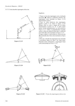 Desenho de Máquinas – 2004/02

5.3.7.2 Como desenhar engrenagem cônica reta

                                                                                          Seqüência:

                                                                                          1-Traçar os eixos das engrenagens com a inclinação
                                                                                                      ∑
                                                                                          necessária (∑ ). Marcar os diâmetros primitivo das
                                                                                          engrenagens como mostrado na Figura 5.3.19,
                                                                                          determinando o ponto 1.




                                                                            dp
                                                                                          2-Trace os cones primitivos das engrenagens,




                                                                             pin
                                                                                          ligando o ponto 1 ao vértice 0, Figura 5.3.20.




                                                                                hã
                                                                                  o
                                                                    o
                                                               hã                         Marque sobre os cones a largura (L) do dente,
                                                         pin
                                                    do
                                                o                                         determinando os pontos 2 e 2’. A partir destes
                                          Eix
                                                                                          pontos levante perpendiculares ao cone primitivo,
                      O
                                                                                          Figura 5.3.2.1. Sobre as perpendiculares traçadas,
                      Eixo da coroa




                                                                                          marcar a altura da cabeça do dente (a), e a altura do
                                                                        1
                                                                                          pé do dente (b), como mostrados na Figura 5.3.21.
                                                                                          4-Ligue a cabeça e o pé do dente ao vértice do cone
                                                                                          (O). O desenho deve ficar como mostrado na Figura
                     dp coroa                                                             5.3.22.
                                                                                          5-Para que o desenho da engrenagem seja concluído
                                                                                          é necessários dados do cubo e do corpo desta.
                Figura 5.3.19                                                             Dispondo destas informações a engrenagem ficará
                                                                                          como representada na Figura 5.3.23.
                                                                                                                           a
                                                                                                                                 b
                                                3




                                                                                                                       0
                                                                                                   L
                                                                                         a




                                                                                                         2'
                                                                                               2

                                                                        1
2
                                                                                           b




                Figura 5.3.20                                                                          Figura 5.3.21
                                          2




                                      1




                    Figura 5.3.22                                                     Figura 5.3.23 – Vistas da engrenagem cônica reta




5.26                                                                                                                       Elementos de transmissão
 