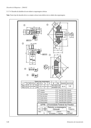 Desenho de Máquinas – 2004/02

5.3.7.4 Desenho de detalhes de um redutor a engrenagens cônicas

Nota: Neste tipo de desenho deve-se sempre colocar uma tabela com os dados das engrenagens.




                                                                                                                                             25




                                                                                                                                                                         14'
                                                                                                                                              10



                                                                                                                                                                       40°
                               4                                                                                     2




                                                                                                                                                                       13 5° 0'
                                                                         200
                                                          3                     44




                                                                                                  M12
                                                                           2                19




                                                                                                                                                  56
                                                                                                                                                   °28
                         Ø30

                                   Ø24




                                                            Ø19




                                                                                                                                                                                                                       6
                                                                                                                                                        '




                                                                                                                                                                                                             Ø142,92
                                                                                                                                                                                                    Ø64,54




                                                                                                                                                                                                                            19
                                                                                                                                                                                              Ø35
                                                                          11            3,5


                                                                                                                                                                                                                           22,3
                                                                                    6

                                                                                                                                                  5,4
                                                                                        3
                                                    Ø0,05



                         3                                                     M12
                                                     22




                                                                                                                                                   15
                                                                                                                                                            25
                                                                                             6
                                                                                                  3
                                               58




                                                                               10




                                                                                                                                                                 35
                                                     2




                                                                                                                                                                  42
                                                                               20
                                         200



                                                     10




                                                                                                             Ø0,05                                               40
                                                                                                                             1
                                                                   Ø19                                                                                                  15




                                                                   Ø35
                                                                                                              22,3
                                                                                                                             Ø125,27

                                                                                                                                       Ø19




                                                              26
                                                                                                               19




                                   6
                                                                                                                                                                                       46°
                                                                                                                         6
                                                                                     6




                                                                                                                                                                                        56'




                                                                                6

                                                                                                                                                                         10
                                                                    17
                                                                                                                                         46'




                                               5
                                                                                     6




                                                                                                                                       49°




                                                                                6
                                                                                                                                                                                  25



                                           Dados das engrenagens
                               Z M O          dp a b      h    P              b   Geratriz raio do pé
                        Eng. 1 11            110                    40°14' 31°53'
                                  10 25° 90°     10 12,5 22,5 31,41                85,15      1,66
                        Eng. 2 13            130                    49°46' 41°25'

                                                                                            6     Lingueta                                                   5         Aço SAE 1020 - 6x6x26
                                                                                            5     Lingueta                                                   5          Aço SAE 1020 - 6x6x17
                                                                                            4     Eixo do pinhão                                             5          Aço SAE 1020 - Ø30x200
                                                                                            3     Eixo da coroa                                              5          Aço SAE 1045 - Ø35x200
                                                                                            2     Corôa cônica                                               5          Aço SAE 1020 - Ø143x42
                                                                                            1     Pinhão cônico                                              5          Aço SAE 1020 - Ø127x40
                                                                                            N     Denominação                                               Q           Especificação e Material

                                                                                                  UFPB - Universidade Federal da Paraiba
                                                                                                          Redutor a engreagens Prof.
                                                                                                                Cônicas           Frederico
                                                                                                Esc.                     Data :                                  Aluno:                                           Mat.
                                                                                                        1:2               16/10/2003                              Claudia                                         9978997




5.28                                                                                                                                                                                                            Elementos de transmissão
 