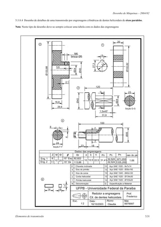 Desenho de Máquinas – 2004/02

5.3.8.4 Desenho de detalhes de uma transmissão por engrenagens cilíndricas de dentes helicoidais de eixos paralelos.

Nota: Neste tipo de desenho deve-se sempre colocar uma tabela com os dados das engrenagens




                                                                                                                                 20
                     2                                                                                      1



                                                                     M6
                                                                                                            8
                                                                broca Ø5




                                                                                                                                         Ø102,82
                                                                                              27,3
                                                                                                            24
                                              5,6
                             Ø133,88




                                                                    Ø24

                                                                                 Ø40
                                                          2,1

                                                                            3                        120

                                                                                                       G                                       23
                                                                           Ø40




                                                                                                                                Ø24
                                            16,8

                                               29,4                                                    G
                                                                                                                                       Seção G-G
                                                                                                       1,5x45°
                                                                                                            31,9

                                                      4
                                                                                                           100
                                       8                                                           F
                                                                                                                                        Ø35
                                                                    M16
                                                          4




                                                                                                   F
                                             24
                                           Seção F-F                               23         18

                                                           Dados das engrenagens
                                         Z M O              dp     a b      h    Pn    Pc     Ph     raio do pé
                      Eng. 1             8        15° Esq 82,822
                                           10 25°                 10 12,5 22,5 31,41 32,524 971,055 1,66
                      Eng. 2            11        15° Dir 113,88                     32,524 1335,200
                                                                6         Chaveta inclinada                      10    Aço SAE 1020 - 8x7x14
                                                                4         Eixo do pinhão                         10    Aço SAE 1020 - Ø35x100
                                                                3         Eixo da coroa                          10    Aço SAE 1045 - Ø40x120
                                                                2         Corôa helicoidal                       10    Aço SAE 1020 - Ø134x30
                         6                                      1         Pinhão helicoidal                      10    Aço SAE 1020 - Ø103x20
                                                                N         Denominação                            Q     Especificação e Material
                                                          7




                                   14             8                       UFPB - Universidade Federal da Paraiba
                                                                                            Redutor a engreagens                          Prof.
                                                                                           Cil. de dentes helicoidais                     Frederico
                                                                    Esc.                   Data :                    Aluno:            Mat.
                                                                                   1:2      16/10/2003                Claudia          9978997




Elementos de transmissão                                                                                                                              5.31
 