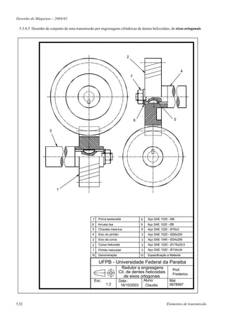 Desenho de Máquinas – 2004/02

  5.3.8.5 Desenho de conjunto de uma transmissão por engrenagens cilíndricas de dentes helicoidais, de eixos ortogonais




                                                                           2


                                                                                                                        4
                                                                               7




                                                                                   6                             5


                     3




                          1




                                                 7    Porca sextavada                  6     Aço SAE 1020 - M8
                                                6     Arruela lisa                     6     Aço SAE 1020 - Ø8
                                                 5    Chaveta meia-lua                 6     Aço SAE 1020 - Ø16x3
                                                 4    Eixo do pinhão                   3     Aço SAE 1020 - Ø26x250
                                                 3    Eixo da coroa                    3     Aço SAE 1045 - Ø24x206
                                                 2    Coroa helicoidal                 3     Aço SAE 1020 - Ø176x29,5
                                                 1    Pinhão helicoidal                3     Aço SAE 1020 - Ø134x34
                                                 N    Denominação                      Q     Especificação e Material

                                                      UFPB - Universidade Federal da Paraiba
                                                                        Redutor a engreagens                   Prof.
                                                                       Cil. de dentes helicoidais              Frederico
                                                                          de eixos ortogonais
                                                    Esc.               Data :              Aluno:           Mat.
                                                            1:2         16/10/2003          Claudia         9978997




5.32                                                                                                      Elementos de transmissão
 