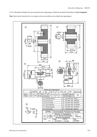 Desenho de Máquinas – 2004/02

5.3.8.6 Desenho de detalhes de uma transmissão por engrenagens cilíndricas de dentes helicoidais, de eixos ortogonais

Nota: Neste tipo de desenho deve-se sempre colocar uma tabela com os dados das engrenagens




                             2                                                                            1


                                                                                                                              3
                                                       5,0




                                                                                                                                                           Ø133,137
                                                                                                                     Ø23,56
                                                                                                   14,4
                                         13




                                                                                   Ø175,6
                                              Ø58,8
                                               Ø28
                        14,4




                                 3

                                                                                                                                        23,47
                                                                                                                                        33,4



                                                                    19,4
                                                                   29,1                                        4                          M8

                         3




                                                                                                                                            16
                                                          200
                                                                  43,71                                        2,5




                                                                                                                                            53
                                                        Ø1        15,7


                                                                                                                                            18
                                                                              12
                                                                                            M8




                                                          6,0
                                                                                                          13




                                                                                                                                           Ø1
                                                                                                                                             6,0



                                                                                                                                                     250
                     Ø23,5




                                                                                                                          3
                                                  2,5




                                                                    3



                                                                                                                                  Ø26
                                                             13
                                                            Dados das engrenagens
                                           Z M O              dp     a b     h     Pn Pc       Ph     raio do pé
                       Eng. 1              8        45° Esq 113,137                    44,429 355,431
                                             10 25°                 10 12,5 22,5 31,41                   1,66
                       Eng. 2             11        45° Esq 155,563                    44,429 488,717
                                                                   5      Chaveta meia-lua                           6        Aço SAE 1020 - Ø16x3
                                                                   4      Eixo da coroa                              3        Aço SAE 1020 - Ø26x250
                                                                   3      Eixo do pinhão                             3        Aço SAE 1045 - Ø24x206
                                 5                                        Coroa helicoidal                                    Aço SAE 1020 - Ø176x29,5
                                                                   2                                                 3
                                                                   1      Pinhão helicoidal                          3        Aço SAE 1020 - Ø134x34
                               Ø1




                                          3                        N      Denominação                                Q        Especificação e Material
                                     6




                                                                          UFPB - Universidade Federal da Paraiba
                                                                                                  Redutor a engreagens                             Prof.
                                                                                                 Cil. de dentes helicoidais
                                                 3,7




                                                                                                                                                   Frederico
                                                                                                    de eixos ortogonais
                                                                       Esc.                      Data :                   Aluno:                Mat.
                                                                               1:2                16/10/2003               Claudia              9978997




Elementos de transmissão                                                                                                                                              5.33
 