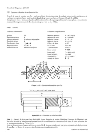 Desenho de Máquinas – 2004/02

5.3.9 Elementos e desenho do parafuso sem-fim

O perfil da rosca do parafuso sem-fim é muito semelhante à rosca trapezoidal já estudada anteriormente, as diferenças se
verificam no ângulo do flanco que é função do ângulo de pressão e na altura do filete que é função do módulo.
O angulo entre eixos é função dos ângulos de hélices do sem-fim e da engrenagem helicoidal a ele acoplada, o procedimento
para identificar o posicionamento dos eixos é análogo ao visto no item 5.3.2.2.


5.3.9.1 Elementos.

Elementos fundamentais                                          Elementos complementares

Módulo                    M                                     Diâmetro primitivo          d P = MZ/sen(λ)
Ângulo de pressão         θ                                     Diâmetro de base            d b = d P cos(θ)
Número de dentes          Z (número de entradas)                Diâmetro externo            d e = d P + 2a
Ângulo de hélice          β                                     Diâmetro interno            d i = d p – 2b
Ângulo entre eixos        ∑ = β1 ± β2                           Cabeça do dente             a=M
Ângulo do flanco          λ = 90º - β                           Pé do dente                 b = 1,25M
Sentido da hélice         Direita ou Esquerda                   Altura do dente             h=a=b
                                                                Passo normal                P = Mð
                                                                Passo axial                 Pa = M ð/cos(λ)
                                                                Passo da hélice             Ph = Pa Z
                                                                Altura teórica              H = Pa/2tg(Φ/2)
                                                                Ângulo de flanco            Φ = 2θ

                                                          Pa
                                                          f
                                               H/2




                                                       a




                                      l
                                                       b
                                           b




                                                                                                  dp
                                                                                                       de
                                                                                             di




                                          Ph


                                     Figura 5.3.22 – Elementos do parafuso sem-fim


                                  D = decorôa +(d ppinhão - 2M)[1-cos( α /2)]

                                                     de
                                                     d i
                                                                                       K
                                                                                           rp

                                                                                                       L
                                                                                             α




                                                                                   T

                                                      d    p



                                      Figura 5.3.23 – Elementos da coroa helicoidal

Nota: L – Largura do dente da Coroa Helicoidal: é uma dimensão de projeto (disciplina Elementos de Máquinas), na
disciplina Desenho de Máquinas esta largura é fornecida ou medida em um elemento real. Os dados da coroa helicoidal são
os mesmos encontrados na Página 5.27.
Uma vez dimensionado a largura da Coroa, os pontos K e T são determinados pela interseção entre a circunferência externa
do sem-fim e os flancos da coroa, ver desenho de conjunto da página seguinte.
5.36                                                                                                   Elementos de transmissão
 