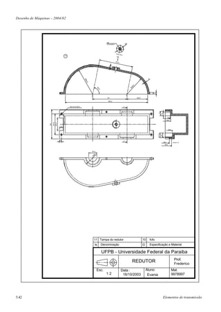 Desenho de Máquinas – 2004/02




                                                                                      M8
                                                                                      broca Ø6,8                       20




                                                                                                   Visto
                                                                                                            de B
                                     11




                                                                                                     B
                                                                                                   7 9 ,4




                                                                                        4
                                                                                                                                                4


                                                            R6
                                                              4,8




                                                                                                                                6
                                                                                                                              8,
                                                                                                                            R4
                                                                           78
                                                                             ,5
                                                                               °




                                                                                                                                                       4,1
                                                                                       81                                           48,6

                                                                                       194,4


                                          Seis furos Ø4,8                                                          C




                                                                                                                                                               13
                                                                                                                                                             7,3
                                                                                                                                                                          Ø28
                                                                                                                                                                          Ø32
                        48,6
                        29,2
                   68




                                10
                                                                                                                                                                           Ø42




                                                                                                                                                             11,3
                                                                                                                                                              9,7
                               4,9                                                                                 D
                                                                                                                                                                    Ø22          Corte C-D
                                                                                                                                                                     Ø38




                                                                    18,6

                                                                      26
                                                                     R




                                                                      11 Tampa do redutor                                                  10       fofo
                                                                       N           Denominação                                             Q        Especificação e Material

                                                                                   UFPB - Universidade Federal da Paraiba
                                                                                                                                                                                   Prof.
                                                                                                                              REDUTOR                                              Frederico
                                                                           Esc.                              Data :                            Aluno:                            Mat.
                                                                                      1:2                     16/10/2003                        Evania                           9978997




5.42                                                                                                                                                                Elementos de transmissão
 