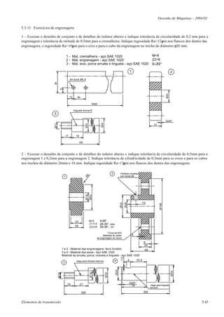 Desenho de Máquinas – 2004/02

5.3.11 Exercícios de engrenagens

1 – Execute o desenho de conjunto e de detalhes do redutor abaixo e indique tolerância de circularidade de 0,2 mm para a
engrenagem e tolerância de retitude de 0,5mm para a cremalheira. Indique rugosidade Ra=12µm nos flancos dos dentes das
engrenagens, e rugosidade Ra=10µm para o eixo e para o cubo da engrenagem no trecho de diâmetro φ20 mm.

                                      1 - Mat. cremalheira - aço SAE 1020                                                                M=8
                                      2 - Mat. engrenagem - aço SAE 1020                                                                 Z2=8
                                      3 - Mat. eixo, porca arruela e lingueta - aço SAE 1020                                             θ=25°

                                                                                                                  1                                           2

                                           84 furos Ø4,8
                     36

                             9




                                                                                                                                                        Ø20
                                           10      60

                                                                    5000

                                                lingueta forma B
                     3

                                                                                                                                                       2x45°
                                                                            Ø24
                     M11




                                                            Ø20




                                                                                                                                           21



                                      17          19

                                                      150



2 – Execute o desenho de conjunto e de detalhes do redutor abaixo e indique tolerância de circularidade de 0,5mm para a
engrenagem 1 e 0,2mm para a engrenagem 2. Indique tolerância de cilindricidade de 0,3mm para os eixos e para os cubos
nos trechos de diâmetro 26mm e 18.mm. Indique rugosidade Ra=12µm nos flancos dos dentes das engrenagens.

                                                                                        2         Parafuso s/cabeça
                                                            R2




                                  1                                                               com fenda M6
                                                            Ø18
                                                            Ø50




                                                                                                                                 10
                                                                                                        Ø26
                                                                                                  Ø44




                                                                                                                                                Ø108




                                                 22               M=5      θ=25°
                                                                  Z1=14    β2=25° , esq.
                                                 28               Z2=25    β3=25° , dir.

                                                                                  7 furos de Ø10
                                                                             afastados do centro                      4
                                                                        da engrenagem de 40mm

                                                                                                                                  6
                                                                                                                                  24
                                 1 e 2 - Material das engrenagens- ferro fundido                                                  46
                                 3 e 4 - Material dos eixos - Aço SAE 1020
                                 Material da arruela, porca, chaveta e lingueta - aço SAE 1020
                                                                                                  1,5




                                                  rasgo para chaveta meia-lua               4                 8           33,9
                                  3
                                                                                            Ø26




                                                                                                                                                              Ø34
                                                                  Ø18




                                                                                  Ø30
                           M12




                                                                                                              2x45°
                                       20              27                                                       79                      rasgo para lingueta
                                                                                                                                       forma B

                                                        200                                                                      200


Elementos de transmissão                                                                                                                                                 5.43
 