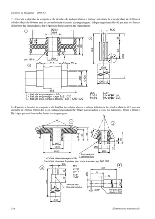 Desenho de Máquinas – 2004/02

7 – Execute o desenho de conjunto e de detalhes do redutor abaixo e indique tolerância de circularidade de 0,02mm e
cilindricidade de 0,04mm para as circunferências externas das engrenagens. Indique rugosidade Ra=15µm para os flancos
dos dentes das engrenagens e Ra=18µm nas demais partes das engrenagens.
                                         Ø263                                                                       M30
             1
                                         Ø104




                                                                                                                              45
                                                                                          3
                     38




                                                                      120
                                                                      106




                                                                                              163




                                                                                                                              93
                                                     26




                                                                                                                                         350
                                         Ø60                                                                            58
           con. 19,9%
                          42             118         42        60
                 2
                                                                                                            Ø58




                                                                                 Ø105
                                                                          Ø90
                                                                                                          Ø80,12


                                   383
             1 - Mat. da engrenagem - fofo                                                M=6               θ=25°
             2 - Mat. da engrenagm - aço SAE 1020                                         Z1=51             β1=16°16 ' , dir.
             3 - Mat. do eixo, porca e arruela - aço - SAE 1020                           Z2=29             β2=16°16 ' , esq.


8 – Execute o desenho de conjunto e de detalhes do redutor abaixo e indique tolerância de cilindricidade de 0,3 mm nos
diâmetro de 30mm e 40mm dos eixos. Indique rugosidade Ra= 10µm para os cubos e eixos nos diâmetros 30mm e 40mm e
Ra=16µm para os flancos dos dentes das engrenagens.


                                                              1
                                                                                                                         2
                                                                                          42
                                                                                    68
                                                                            60
                                                                     38
                          4




                                                                                                                                   65
                                                                                                                              33




                                               Ø40
                                               Ø70                                                  Ø30
                                                                                                                         12




                                           Ø150                                                             Ø60
                                                                            furo para pino
                                                                            cilíndrico Ø10
                                1 e 2 - Mat. das engrenagens - fofo
                                3 e 4 - Mat. dos eixos, linguetas, pino, porca e arruela - aço SAE 1020
                                                    M30                                                                            4
                                                                M=7
                              3                                 Z1=32                           200
                                                      50




                                                                  Z2=14                              69
                                                                                    Ø30




                                                                  θ=25°                                            12
                                                                  Σ=90°
                                                      63
                                   250




                                                                                                                                   Ø42




                                                           ranhura para
                                           40              chaveta meia-lua
                                                                                                    3x45°          furo para pino
                                                                                                                   cilíndrico Ø10


                                           Ø52



5.46                                                                                                                     Elementos de transmissão
 