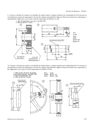 Desenho de Máquinas – 2004/02

9 - Execute o desenho de conjunto e de detalhes do redutor abaixo e indique tolerância de circularidade de 0,10 mm para as
circunferências externas da engrenagem e do sem-fim. Indique rugosidade Ra=15µm nos flancos dos dentes das engrenagens, e
rugosidade Ra=12µm para o eixo e para o cubo da engrenagem no diâmetro 12 mm.
                    1 - Mat. da engrenagem, eixo e pino - aço SAE 1020
                    2 - Mat. do sem-fim - bronze
                                1                                        2




                                                                                                                     Ø5
                            4
                                                                                                                                                                 M=1
                                                                                                   28                               12




                                                                                                                                              3
                                                                                                                                                                 Z1=50
                   Ø45




                                                                                                                       50
                                                            Ø12
                                                                                                                                                                 Z2=3
                                                                                                                                                                θ=25°
                                                                                                      furo para pino cônico Ø2,5                                β1=75°, esq.
                                                                                                                                                                β2=15°, dir.
                                                     2                            3     Ø14




                                                                                                                                                   Ø12
                                                10
                                               18
                                                                                                                 4                                   1x45°
                         furo para pino
                                                          3 furos Ø5                                                                19
                         cônico Ø2,5
                                                     equidistantes do                                                     45
                                                    centro de 14 mm



10 - Execute o desenho de conjunto e de detalhes do redutor abaixo e indique tolerância de cilindricidade de 0,15 mm para as
circunferências externas da engrenagem e do sem-fim. Indique rugosidade Ra=10µm nos flancos dos dentes das engrenagens, e
Ra=10µm para o eixo e para o cubo da engrenagem no diâmetro 22 mm.

               1 - Mat. do eixo, da porca, da arruela                                       M=4         θ=25°
               e da chaveta meia-lua - aço SAE 1020                                         Z2=50       β2=75° , dir.
               2 - Mat. da engrenagem - fofo                                                Z3=2        β3=15° , esq.
               3 - Mat. do sem-fim - bronze

                          ranhura para anel
                            elástico externo                                          2
               3                                                                                                                                          ranhura para chaveta meia-lua
                                    Ø12
                                                                                                                                               1
          5




                                                                     72                                                                                                     M12
                                                                       ,0°
                                                                                              15




                                                                                                                                                           23




                                                                                                                                         R6
                                                                  4,0°




                                                                                                                                                           35
                                                                                                    Ø180




                                                                                                                                                    150
                                                                                                           Ø39
                                                                                                                 Ø22
                                                                                      R10




                                                                             12
          90
    127




                                                                                                                                                                    Ø22

                                                                                                                               37


                                                                                                                                                                    Ø32
          17




                                                                                                                               24


Elementos de transmissão                                                                                                                                                                  5.47
 