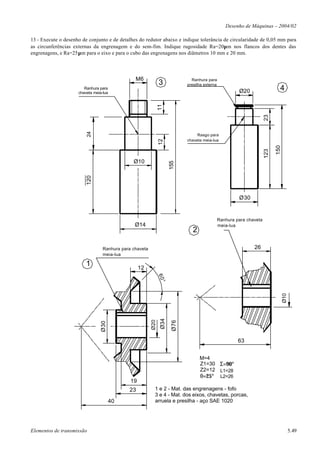 Desenho de Máquinas – 2004/02

13 - Execute o desenho de conjunto e de detalhes do redutor abaixo e indique tolerância de circularidade de 0,05 mm para
as circunferências externas da engrenagem e do sem-fim. Indique rugosidade Ra=20µm nos flancos dos dentes das
engrenagens, e Ra=25µm para o eixo e para o cubo das engrenagens nos diâmetros 10 mm e 20 mm.




                                                M6                             Ranhura para
                                                               3             presilha externa
                        Ranhura para
                     chaveta meia-lua                                                                    Ø20                   4




                                                               11




                                                                                                                       23
                         24




                                                                                  Rasgo para
                                                                             chaveta meia-lua




                                                               12




                                                                                                                             150
                                                                                                                       123
                                               Ø10
                                                                      155
                         120




                                                                                                         Ø30


                                                                                                Ranhura para chaveta
                                                Ø14                                             meia-lua
                                                                                2

                                  Ranhura para chaveta                                                          26
                                  meia-lua

                         1                         12
                                                               60°




                                                                                                                                   Ø10
                                                                Ø34
                                                         Ø20


                                                                       Ø76
                                 Ø30




                                                                                                         63


                                                                                    M=4
                                                                                    Z1=30 Σ=90°
                                                                                    Z2=12 L1=28
                                                                                    θ=25°        L2=26
                                              19
                                             23            1 e 2 - Mat. das engrenagens - fofo
                                                           3 e 4 - Mat. dos eixos, chavetas, porcas,
                                       40                  arruela e presilha - aço SAE 1020




Elementos de transmissão                                                                                                                 5.49
 