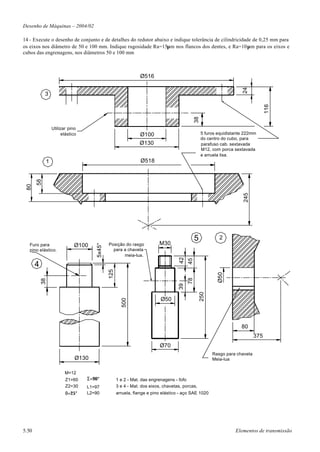 Desenho de Máquinas – 2004/02

14 - Execute o desenho de conjunto e de detalhes do redutor abaixo e indique tolerância de cilindricidade de 0,25 mm para
os eixos nos diâmetro de 50 e 100 mm. Indique rugosidade Ra=15µm nos flancos dos dentes, e Ra=10µm para os eixos e
cubos das engrenagens, nos diâmetros 50 e 100 mm



                                                               Ø516




                                                                                                                    24
            3




                                                                                                                                  116
                                                                                            38
                Utilizar pino
                      elástico                                Ø100                               5 furos equidistante 222mm
                                                                                                 do centro do cubo, para
                                                              Ø130                               parafuso cab. sextavada
                                                                                                 M12, com porca sextavada
                                                                                                 e arruela lisa.
            1                                                  Ø518
       58
 80




                                                                                                                     245
                                                                                            5             2
                                             Posição do rasgo           M30
                                     5x45°




   Furo para                Ø100
   pino elástico.                              para a chaveta
                                                    meia-lua.
                                                                                  42
                                                                                       45




       4
                                             125




                                                                                                         Ø50
                                                                                       78
           38




                                                                                  39


                                                                                                 250




                                                                         Ø50
                                                     500




                                                                                                                    80
                                                                                                                            375
                                                                         Ø70
                                                                                                       Rasgo para chaveta
                             Ø130                                                                      Meia-lua


                       M=12
                       Z1=60     Σ=90°             1 e 2 - Mat. das engrenagens - fofo
                       Z2=30     L1=97             3 e 4 - Mat. dos eixos, chavetas, porcas,
                       θ=25°     L2=90             arruela, flange e pino elástico - aço SAE 1020




5.50                                                                                                             Elementos de transmissão
 
