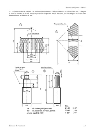 Desenho de Máquinas – 2004/02

15 - Execute o desenho de conjunto e de detalhes do redutor abaixo e indique tolerância de cilindricidade de 0,25 mm para
os eixos no diâmetro de 40 mm. Indique rugosidade Ra=25µm nos flancos dos dentes, e Ra=15µm para os eixos e cubos
das engrenagens, no diâmetro 40 mm.




                                                                                          Rasgo para lingueta
                     1


                                                                                             2
                                     Cubo com ranhura.




                                                                                                                                 Ø40
      170




                                                                               80
                                                                       13,73
              50




                                        Ø40
                                        Ø42

                                       Ø60                                                                            64
                                       Ø80
                                                                                                                130


            Posição do rasgo                                   Eixo com ranhura.
            para a lingueta
                                                                                                   2x45°




            forma B.
                               W1"           3                     4
                                                                                             Ø40
                    34




                                                  36




                                                                                     75
                                                                                80
                                                  62
                                             31




                                                         200



                                                                       200




                               Ø40




                               Ø50                                                           Ø60
                                                                                                            M=8
                                1 e 2 - Mat. das engrenagens - fofo                                         Z1=22     Σ=90°
                                3 e 4 - Mat. dos eixos, chavetas, porcas,                                   Z2=40     L1=90
                                arruela - aço SAE 1020                                                      θ=25°     L2=91




Elementos de transmissão                                                                                                               5.51
 