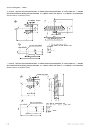 Desenho de Máquinas – 2004/02

16 - Execute o desenho de conjunto e de detalhes do redutor abaixo e indique tolerância de cilindricidade de 0,25 mm para
os eixos no diâmetro de 40 mm. Indique rugosidade Ra=25µm nos flancos dos dentes, e Ra=15µm para os eixos e cubos
das engrenagens, no diâmetro 40 mm.


                                       furo para pino cilíndrico
                                                    2                                        Ø14




                                                                                                                                      14
                                                                                                                        1,40
                                                     Ø4




                                                                                                                               6,80
                                                            Ø8
                                                                                                       Ø3,9

                                                                                            Ø22,5
                                        8
                                                                                5 furos cegos com rosca M2,
                              17                                                equidistantes do centro de 7mm


                                                                                  1 e 2 - Mat das engrenagens - fofo
                                            furo para pino cilíndrico             3 e 4 - Mat do eixo e do pino - aço SAE 1020
                        0,25x45°                                                  M=1,5mm
                                                                                  Z1=10
                                                                                  Z2=15
                                                                                  L1 = L2 = 4mm
                Ø4




                                                                      Ø6




                                   2                 16
                                            25



17 - Execute o desenho de conjunto e de detalhes do redutor abaixo e indique tolerância de cilindricidade de 0,25 mm para
os eixos no diâmetro de 40 mm. Indique rugosidade Ra=25µm nos flancos dos dentes, e Ra=15µm para os eixos e cubos
das engrenagens, no diâmetro 40 mm.



                                                            furo para pino cônico

                                                            1,50


                                                                                                            1
                                                          Ø4
                                                                 Ø8




                                                                                    Ø12,69




                                                                                                         Ø3,9

                                                                                                                Ø23,5




                                               8
                                       15

                                                                                                4,52
                                                                                               8,00

                                             furo para pino cônico
                                                                                1 e 2 - Mat das engrenagens - fofo
                         0,25x45°
                                                                                3 e 4 - Mat do eixo e do pino - aço SAE 1020
                                                                                M=1,5mm
                                                                                Z1=10
                 Ø4




                                                                           Ø6




                                                                                Z2=15
                                                                                L1 = L2 = 4,69 mm

                                   1,5                 16
                                              25




5.52                                                                                                                       Elementos de transmissão
 