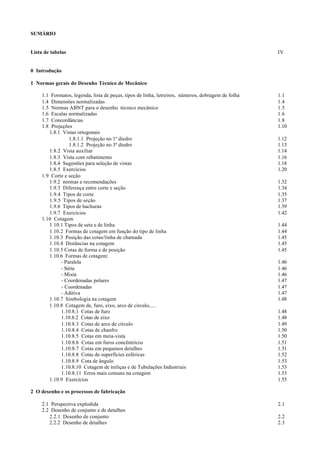 SUMÁRIO


Lista de tabelas                                                                                    IV


0 Introdução

1 Normas gerais do Desenho Técnico de Mecânico

     1.1 Formatos, legenda, lista de peças, tipos de linha, letreiros, números, dobragem de folha   1.1
     1.4 Dimensões normalizadas                                                                     1.4
     1.5 Normas ABNT para o desenho técnico mecânico                                                1.5
     1.6 Escalas normalizadas                                                                       1.6
     1.7 Concordâncias                                                                              1.8
     1.8 Projeções                                                                                  1.10
        1.8.1 Vistas ortogonais
                 1.8.1.1 Projeção no 1º diedro                                                      1.12
                 1.8.1.2 Projeção no 3º diedro                                                      1.13
        1.8.2 Vista auxiliar                                                                        1.14
        1.8.3 Vista com rebatimento                                                                 1.16
        1.8.4 Sugestões para seleção de vistas                                                      1.18
        1.8.5 Exercícios                                                                            1.20
     1.9 Corte e seção
        1.9.2 normas e recomendações                                                                1.32
        1.9.3 Diferença entre corte e seção                                                         1.34
        1.9.4 Tipos de corte                                                                        1.35
        1.9.5 Tipos de seção                                                                        1.37
        1.9.6 Tipos de hachuras                                                                     1.39
        1.9.7 Exercícios                                                                            1.42
     1.10 Cotagem
        1.10.1 Tipos de seta e de linha                                                             1.44
        1.10.2 Formas de cotagem em função do tipo de linha                                         1.44
        1.10.3 Posição das cotas/linha de chamada                                                   1.45
        1.10.4 Distâncias na cotagem                                                                1.45
        1.10.5 Cotas de forma e de posição                                                          1.45
        1.10.6 Formas de cotagem:
             - Paralela                                                                             1.46
             - Série                                                                                1.46
             - Mista                                                                                1.46
             - Coordenadas polares                                                                  1.47
             - Coordenadas                                                                          1.47
             - Aditiva                                                                              1.47
        1.10.7 Simbologia na cotagem                                                                1.48
        1.10.8 Cotagem de, furo, eixo, arco de circulo,....
             1.10.8.1 Cotas de furo                                                                 1.48
             1.10.8.2 Cotas de eixo                                                                 1.48
             1.10.8.3 Cotas de arco de círculo                                                      1.49
             1.10.8.4 Cotas de chanfro                                                              1.50
             1.10.8.5 Cotas em meia-vista                                                           1.50
             1.10.8.6 Cotas em furos concêntricos                                                   1.51
             1.10.8.7 Cotas em pequenos detalhes                                                    1.51
             1.10.8.8 Cotas de superfícies esféricas                                                1.52
             1.10.8.9 Cota de ângulo                                                                1.53
             1.10.8.10 Cotagem de treliças e de Tubulações Industriais                              1.53
             1.10.8.11 Erros mais comuns na cotagem                                                 1.53
        1.10.9 Exercícios                                                                           1.55

2 O desenho e os processos de fabricação

     2.1 Perspectiva explodida                                                                      2.1
     2.2 Desenho de conjunto e de detalhes
        2.2.1 Desenho de conjunto                                                                   2.2
        2.2.2 Desenho de detalhes                                                                   2.3
 