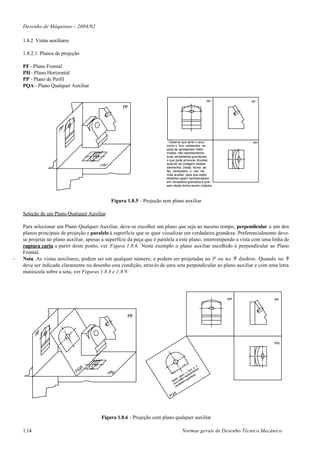 Desenho de Máquinas – 2004/02

    1.8.2 Vistas auxiliares

    1.8.2.1 Planos de projeção

    PF - Plano Frontal
    PH - Plano Horizontal
    PP - Plano de Perfil
    PQA - Plano Qualquer Auxiliar

                                                                                                     PP         PF
                                                   PF




                                                                       - Observe que tanto o arco               PH
                                                                       como o furo existentes na
                                                                       peça se apresentam defor-
                                                                       mados, não representando
                                                                       suas verdadeiras grandezas,
                                                                       o que pode provocar dúvidas
                                                                       quando da cotagem destes
                                                                       elementos. Desta forma se
                                                                       faz necessário o uso da
                                                                       vista auxiliar, para que estes
                                                                       detalhes sejam representados
                                                                       em verdadeira grandeza e pos-
                                                                       sam desta forma serem cotados.



                                             Figura 1.8.5 – Projeção sem plano auxiliar

    Seleção de um Plano Qualquer Auxiliar

    Para selecionar um Plano Qualquer Auxiliar, deve-se escolher um plano que seja ao mesmo tempo, perpendicular a um dos
    planos principais de projeção e paralelo à superfície que se quer visualizar em verdadeira grandeza. Preferencialmente deve-
    se projetar no plano auxiliar, apenas a superfície da peça que é paralela a este plano, interrompendo a vista com uma linha de
    ruptura curta a partir deste ponto, ver Figura 1.8.6. Neste exemplo o plano auxiliar escolhido é perpendicular ao Plano
    Frontal.
-   Nota: As vistas auxiliares, podem ser em qualquer número, e podem ser projetadas no 1o ou no 3o diedros. Quando no 3o
    deve ser indicado claramente no desenho esta condição, através de uma seta perpendicular ao plano auxiliar e com uma letra
    maiúscula sobre a seta, ver Figuras 1.8.8 e 1.8.9.




                                                                                                          PP              PF



                                                     PF




                                                                                                                          PH




                                                                                   V.A
                                                                                                 o
                                                                                              e
                                                                                            o os
                                                                                         fur ntad
                                                                                       o
                                                                                   no prese za.
                                                                                pla o re nde
                                                                            ste stã gra
                                                                          Ne co e eira
                                                                            r ad
                                                                           a rd
                                                                            ve

                                                                           A
                                                                         PQ




                                         Figura 1.8.6 - Projeção com plano qualquer auxiliar

    1.14                                                                          Normas gerais de Desenho Técnico Mecânico
 