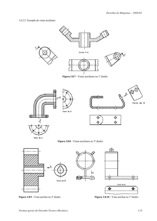 Desenho de Máquinas – 2004/02

1.8.2.2 Exemplo de vistas auxiliares




                                             Figura 1.8.7 - Vistas auxiliares no 1º diedro




                                        Figura 1.8.8 - Vistas auxiliares no 3º diedro




                               B


                                                                          B



                                       Visto de B
                                                                                                    Visto de B




Figura 1.8.9 - Vista auxiliar no 3º diedro                                    Figura 1.8.10 – Vista auxiliar no 1º diedro




Normas gerais do Desenho Técnico Mecânico                                                                               1.15
 