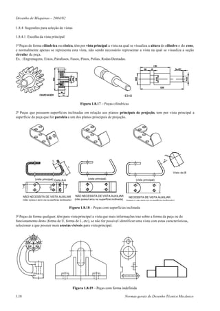 Desenho de Máquinas – 2004/02

1.8.4 Sugestões para seleção de vistas

1.8.4.1 Escolha da vista principal

1o Peças de forma cilíndrica ou cônica, têm por vista principal a vista na qual se visualiza a altura do cilindro e do cone,
e normalmente apenas se representa esta vista, não sendo necessário representar a vista na qual se visualiza a seção
circular da peça.
Ex. : Engrenagens, Eixos, Parafusos, Fusos, Pinos, Polias, Rodas Dentadas.




                                                         Figura 1.8.17 – Peças cilíndricas

2o Peças que possuem superfícies inclinadas em relação aos planos principais de projeção, tem por vista principal a
superfície da peça que for paralela a um dos planos principais de projeção.




                                                                                                                               R 30


                                                                                                                              B
                                  Ø2
                                   0




                                               80




                                                                                                                                      Visto de B

                 (vista principal) Corte A-A                   (vista principal)                       (vista principal)
                             30




       A                                   A




       NÃO NECESSITA DE VISTA AUXILIAR                NÂO NECESSITA DE VISTA AUXILIAR            NECESSITA DE VISTA AUXILIAR
       (não possui arco na superfície inclinada)     (não possui arco na superfície inclinada) (possui um arco na superfície inclinada)


                                                Figura 1.8.18 – Peças com superfícies inclinada

3o Peças de forma qualquer, têm para vista principal a vista que mais informações traz sobre a forma da peça ou do
funcionamento desta (forma de U, forma de L, etc), se não for possível identificar uma vista com estas características,
selecionar a que possuir mais arestas visíveis para vista principal.




                                                    Figura 1.8.19 – Peças com forma indefinida

1.18                                                                                          Normas gerais de Desenho Técnico Mecânico
 