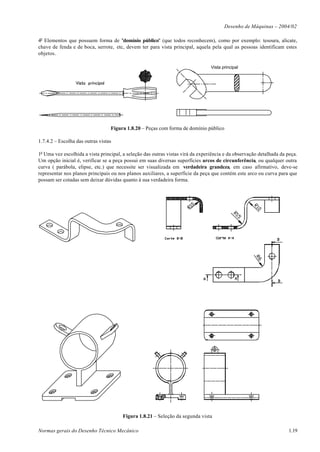 Desenho de Máquinas – 2004/02

4o Elementos que possuem forma de "domínio público" (que todos reconhecem), como por exemplo: tesoura, alicate,
chave de fenda e de boca, serrote, etc, devem ter para vista principal, aquela pela qual as pessoas identificam estes
objetos.

                                                                                 Vista principal




                                  Figura 1.8.20 – Peças com forma de domínio público

1.7.4.2 – Escolha das outras vistas

1o Uma vez escolhida a vista principal, a seleção das outras vistas virá da experiência e da observação detalhada da peça.
Um opção inicial é, verificar se a peça possui em suas diversas superfícies arcos de circunferência, ou qualquer outra
curva ( parábola, elipse, etc.) que necessite ser visualizada em verdadeira grandeza, em caso afirmativo, deve-se
representar nos planos principais ou nos planos auxiliares, a superfície da peça que contém este arco ou curva para que
possam ser cotadas sem deixar dúvidas quanto à sua verdadeira forma.




                                       Figura 1.8.21 – Seleção da segunda vista

Normas gerais do Desenho Técnico Mecânico                                                                            1.19
 