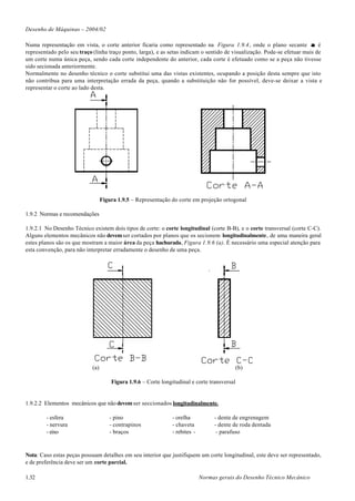 Desenho de Máquinas – 2004/02

Numa representação em vista, o corte anterior ficaria como representado na Figura 1.9.4, onde o plano secante α é
representado pelo seu traço (linha traço ponto, larga), e as setas indicam o sentido de visualização. Pode-se efetuar mais de
um corte numa única peça, sendo cada corte independente do anterior, cada corte é efetuado como se a peça não tivesse
sido secionada anteriormente.
Normalmente no desenho técnico o corte substitui uma das vistas existentes, ocupando a posição desta sempre que isto
não contribua para uma interpretação errada da peça, quando a substituição não for possível, deve-se deixar a vista e
representar o corte ao lado desta.




                                  Figura 1.9.5 – Representação do corte em projeção ortogonal

1.9.2 Normas e recomendações

1.9.2.1 No Desenho Técnico existem dois tipos de corte: o corte longitudinal (corte B-B), e o corte transversal (corte C-C).
Alguns elementos mecânicos não devem ser cortados por planos que os secionem longitudinalmente, de uma maneira geral
estes planos são os que mostram a maior área da peça hachurada, Figura 1.9.6 (a). É necessário uma especial atenção para
esta convenção, para não interpretar erradamente o desenho de uma peça.




                            (a)                                                               (b)

                                      Figura 1.9.6 – Corte longitudinal e corte transversal


1.9.2.2 Elementos mecânicos que não devem ser seccionados longitudinalmente.

        - esfera                     - pino                     - orelha           - dente de engrenagem
        - nervura                    - contrapinos              - chaveta          - dente de roda dentada
        - eixo                       - braços                   - rebites -         - parafuso



Nota: Caso estas peças possuam detalhes em seu interior que justifiquem um corte longitudinal, este deve ser representado,
e de preferência deve ser um corte parcial.

1.32                                                                          Normas gerais do Desenho Técnico Mecânico
 