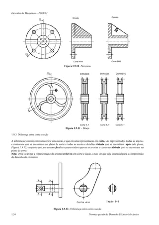 Desenho de Máquinas – 2004/02
                                                         Errado                                    Correto
                          H


             H




                                                          Corte H-H                                Corte H-H

                                                 Figura 1.9.10 - Nervuras

                                  K                                                   ERRADO           CORRETO
                                                                  ERRADO
                 T




                                                                  Corte K-T            Corte K-T       Corte K-T
                                                  Figura 1.9.11 – Braço

1.9.3 Diferença entre corte e seção

A diferença existente entre um corte e uma seção, é que em uma representação em corte, são representados todas as arestas
e contornos que se encontram no plano de corte e todas as aresta e detalhes visíveis que se encontram após este plano,
Figura 1.9.12, enquanto que, em uma seção são representados apenas as arestas e contornos visíveis que se encontram no
plano de corte.
Nota: Deve-se evitar a representação de arestas invisíveis em corte e seção, a não ser que seja essencial para a compreensão
do desenho do elemento.




                                       Figura 1.9.12– Diferença entre corte e seção

1.34                                                                          Normas gerais do Desenho Técnico Mecânico
 