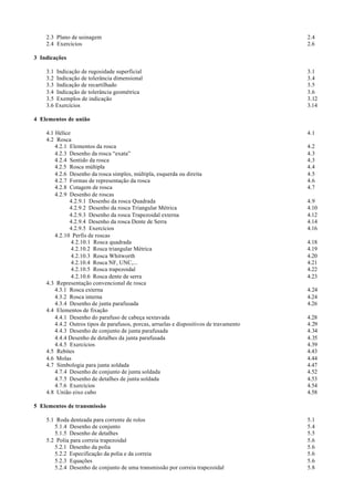 2.3 Plano de usinagem                                                                2.4
    2.4 Exercícios                                                                       2.6

3 Indicações

    3.1 Indicação de rugosidade superficial                                              3.1
    3.2 Indicação de tolerância dimensional                                              3.4
    3.3 Indicação de recartilhado                                                        3.5
    3.4 Indicação de tolerância geométrica                                               3.6
    3.5 Exemplos de indicação                                                            3.12
    3.6 Exercícios                                                                       3.14

4 Elementos de união

    4.1 Hélice                                                                           4.1
    4.2 Rosca
        4.2.1 Elementos da rosca                                                         4.2
        4.2.3 Desenho da rosca “exata”                                                   4.3
        4.2.4 Sentido da rosca                                                           4.3
        4.2.5 Rosca múltipla                                                             4.4
        4.2.6 Desenho da rosca simples, múltipla, esquerda ou direita                    4.5
        4.2.7 Formas de representação da rosca                                           4.6
        4.2.8 Cotagem de rosca                                                           4.7
        4.2.9 Desenho de roscas
              4.2.9.1 Desenho da rosca Quadrada                                          4.9
              4.2.9.2 Desenho da rosca Triangular Métrica                                4.10
              4.2.9.3 Desenho da rosca Trapezoidal externa                               4.12
              4.2.9.4 Desenho da rosca Dente de Serra                                    4.14
              4.2.9.5 Exercícios                                                         4.16
        4.2.10 Perfis de roscas
               4.2.10.1 Rosca quadrada                                                   4.18
               4.2.10.2 Rosca triangular Métrica                                         4.19
               4.2.10.3 Rosca Whitworth                                                  4.20
               4.2.10.4 Rosca NF, UNC,...                                                4.21
               4.2.10.5 Rosca trapezoidal                                                4.22
               4.2.10.6 Rosca dente de serra                                             4.23
    4.3 Representação convencional de rosca
        4.3.1 Rosca externa                                                              4.24
        4.3.2 Rosca interna                                                              4.24
        4.3.4 Desenho de junta parafusada                                                4.26
    4.4 Elementos de fixação
        4.4.1 Desenho do parafuso de cabeça sextavada                                    4.28
        4.4.2 Outros tipos de parafusos, porcas, arruelas e dispositivos de travamento   4.29
        4.4.3 Desenho de conjunto de junta parafusada                                    4.34
        4.4.4 Desenho de detalhes da junta parafusada                                    4.35
        4.4.5 Exercícios                                                                 4.39
    4.5 Rebites                                                                          4.43
    4.6 Molas                                                                            4.44
    4.7 Simbologia para junta soldada                                                    4.47
        4.7.4 Desenho de conjunto de junta soldada                                       4.52
        4.7.5 Desenho de detalhes de junta soldada                                       4.53
        4.7.6 Exercícios                                                                 4.54
    4.8 União eixo cubo                                                                  4.58

5 Elementos de transmissão

    5.1 Roda denteada para corrente de rolos                                             5.1
       5.1.4 Desenho de conjunto                                                         5.4
       5.1.5 Desenho de detalhes                                                         5.5
    5.2 Polia para correia trapezoidal                                                   5.6
       5.2.1 Desenho da polia                                                            5.6
       5.2.2 Especificação da polia e da correia                                         5.6
       5.2.3 Equações                                                                    5.6
       5.2.4 Desenho de conjunto de uma transmissão por correia trapezoidal              5.8
 