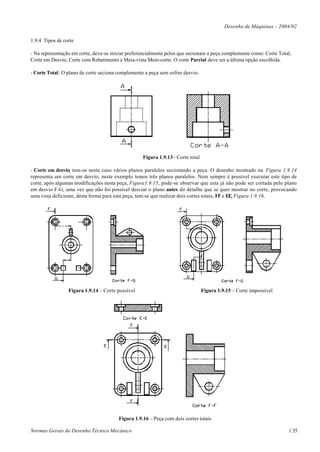 Desenho de Máquinas – 2004/02

1.9.4 Tipos de corte

- Na representação em corte, deve-se iniciar preferencialmente pelos que secionam a peça complemente como: Corte Total,
Corte em Desvio, Corte com Rebatimento e Meia-vista Meio-corte. O corte Parcial deve ser a última opção escolhida.

- Corte Total: O plano de corte seciona complemente a peça sem sofrer desvio.




                                                   Figura 1.9.13– Corte total

- Corte em desvio: tem-se neste caso vários planos paralelos secionando a peça. O desenho mostrado na Figura 1.9.14
representa um corte em desvio, neste exemplo temos três planos paralelos. Nem sempre é possível executar este tipo de
corte, após algumas modificações nesta peça, Figura1.9.15, pode-se observar que esta já não pode ser cortada pelo plano
em desvio F-G, uma vez que não foi possível desviar o plano antes do detalhe que se quer mostrar no corte, provocando
uma vista deficiente, desta forma para esta peça, tem-se que realizar dois cortes totais, FF e EE, Figura 1.9.16.




                 Figura 1.9.14 – Corte possível                                 Figura 1.9.15 – Corte impossível




                                        Figura 1.9.16 – Peça com dois cortes totais

Normas Gerais do Desenho Técnico Mecânico                                                                            1.35
 