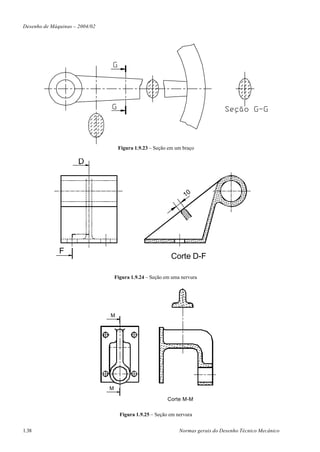 Desenho de Máquinas – 2004/02




                                     Figura 1.9.23 – Seção em um braço




                                                                  10




              F
                                                            Corte D-F

                                    Figura 1.9.24 – Seção em uma nervura




                                M




                                M

                                                           Corte M-M

                                      Figura 1.9.25 – Seção em nervura


1.38                                                            Normas gerais do Desenho Técnico Mecânico
 