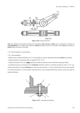 Desenho de Máquinas – 2004/02




                                                                                            F
                                                    r2
                                         5
                                                        5




                                                                           Corte F-G
                                               Figura 1.9.26– Seção em nervura

Nota.: Nos desenhos de elementos mecânicos que contenham: braço, nervura e orelha, deve-se representar no mínimo um
corte longitudinal, com o objetivo de visualizar o contorno do braço, da nervura e da orelha e uma seção para visualizar o
perfil do braço, da nervura e da orelha.


1.9.6 Tipos de hachuras e recomendações

1.9.6.1 Recomendações:
- Distância entre as linhas de hachuras: de 1,5 a 2 mm (podem ser maiores, depende das dimensões gráficas do desenho).
- Angulo da hachura: de preferência 45 o, em seguida 30o; 60o; 75o, 15o.
- Traçado das hachuras: deve ser a última operação realizada num desenho, mesmo utilizando computação Gráfica.
- As hachuras de peças em contato devem ter inclinações diferentes. Observe no desenho mostrado na Figura 1.9.27, que
a hachura não pode ter a mesma inclinação que uma aresta da peça (peça 1), e que as hachuras das diversas peças quando
em contato não podem ter a mesma direção, cada peça deve ter uma inclinação diferente da anterior, mesmo que sejam de
materiais diferentes.




                                                Figura 1.9.27 – Inclinação das hachuras




Normas Gerais do Desenho Técnico Mecânico                                                                            1.39
 