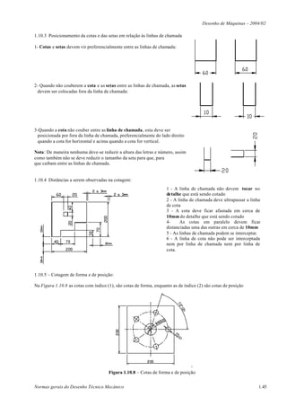 Desenho de Máquinas – 2004/02

1.10.3 Posicionamento da cotas e das setas em relação às linhas de chamada

1- Cotas e setas devem vir preferencialmente entre as linhas de chamada:




2- Quando não couberem a cota e as setas entre as linhas de chamada, as setas
  devem ser colocadas fora da linha de chamada:




3-Quando a cota não couber entre as linha de chamada, esta deve ser
 posicionada por fora da linha de chamada, preferencialmente do lado direito
 quando a cota for horizontal e acima quando a cota for vertical.

Nota: De maneira nenhuma deve-se reduzir a altura das letras e número, assim
como também não se deve reduzir o tamanho da seta para que, para
que caibam entre as linhas de chamada.


1.10.4 Distâncias a serem observadas na cotagem:
                                                                    1 - A linha de chamada não devem tocar no
                                                                    detalhe que está sendo cotado
                                                                    2 - A linha de chamada deve ultrapassar a linha
                                                                    de cota
                                                                    3 - A cota deve ficar afastada em cerca de
                                                                    10mm do detalhe que está sendo cotado
                                                                    4-     As cotas em paralelo devem ficar
                                                                    distanciadas uma das outras em cerca de 10mm
                                                                    5 - As linhas de chamada podem se interceptar.
                                                                    6 - A linha de cota não pode ser interceptada
                                                                    nem por linha de chamada nem por linha de
                                                                    cota.




1.10.5 – Cotagem de forma e de posição:

Na Figura 1.10.8 as cotas com índice (1), são cotas de forma, enquanto as de índice (2) são cotas de posição




                                                                               -
                                      Figura 1.10.8 – Cotas de forma e de posição


Normas gerais do Desenho Técnico Mecânico                                                                         1.45
 
