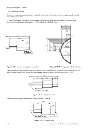 Desenho de Máquinas – 2004/02

1.10.6   Formas de cotagem:

 Ao iniciar a cotagem de um desenho, deve-se de preferência iniciar pela cotagem de forma e de posição, dos arcos de
circunferência, e dos furos.

1-Cotagem em paralelo: é a cotagem em que todas as cotas têm como referência uma superfície comum da peça,
denominada superfície de referência Figura 1.10.9 ou linha de referência Figura 1.10.10.

                                                                                                                                                       150,7
                                                                                                                                                       150,2
                                                                                                                                                         148,7
                                                                                                                                                       142,6
                                                                                                                                                        132,7

                                                                                                                                                           119,4
                                                                                                                                                         103,8

                                                                                                                                                                 86,2

                                                                                                                                                                 66,6

                                                                                                                                                                    45,5

                                                                                                                                                                           23,2




                                                                     180,7
                                                             201,6




                                                                             166,8
                                                                                                                                                       superfície



                                                                                     152,1

                                                                                             136,4




                                                                                                                                  26,6
                                                                                                                                                     de referência




                                                                                                     116,8
                                                                                                             96,3




                                                                                                                                         13,8
                                                                                                                    74,3

                                                                                                                           50,6
                                                                                                                                                linha de referência




Figura 1.10.9 – Cotagem por superfície de referência                                   Figura 1.10.10 – Cotagem por linha de referência

2- Cotagem em série: é a cotagem em que todas as cotas da peça dependem uma das outras. Neste tipo de cotagem não
se deve colocar todas as cotas, deve-se deixar pelo menos um trecho da peça sem dimensão, Figura 1.10.11.




                                         Figura 1.10.11 – Cotagem em série

3- Cotagem mista: quando se apresentam cotas em paralelo e em série.




                                          Figura 1.10.12 – Cotagem mista

1.46                                                                                   Normas gerais do Desenho Técnico Mecânico
 