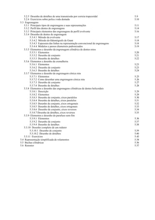5.2.5 Desenho de detalhes de uma transmissão por correia trapezoidal             5.9
   5.2.6 Exercícios sobre polia e roda dentada                                      5.10
5.3 Engrenagens
   5.3.1 Principais tipos de engrenagens e suas representações                      5.11
   5.3.2 Perfil dos dentes de engrenagens                                           5.14
   5.3.3 Principais elementos das engrenagens de perfil evolvente                   5.16
   5.3.4 Desenho de dentes de engrenagem
        5.3.4.1 Método da evolvente                                                 5.17
        5.3.4.2 Método do Odontógrafo de Grant                                      5.18
        5.3.4.3 Espessura das linhas na representação convencional de engrenagens   5.18
        5.3.4.4 Módulos e passos diametrais padronizados                            5.19
   5.3.5 Elementos e desenho da engrenagem cilíndrica de dentes retos
        5.3.5.1 Elementos                                                           5.20
        5.3.5.2 Desenho de conjunto                                                 5.21
        5.3.5.3 Desenho de detalhes                                                 5.22
   5.3.6 Elementos e desenho da cremalheira
        5.3.6.1 Elementos                                                           5.23
        5.3.6.2 Desenho de conjunto                                                 5.23
        5.3.6.3 Desenho de detalhes                                                 5.24
   5.3.7 Elementos e desenho da engrenagem cônica reta
        5.3.7.1 Elementos                                                           5.25
        5.3.7.2 Como desenhar uma engrenagem cônica reta                            5.26
        5.3.7.3 Desenho de conjunto                                                 5.27
        5.3.7.4 Desenho de detalhes                                                 5.28
   5.3.8 Elementos e desenho das engrenagens cilíndricas de dentes helicoidais
        5.3.8.1 Descrição                                                           5.29
        5.3.8.2 Elementos                                                           5.29
        5.3.8.3 Desenho de conjunto, eixos paralelos                                5.30
        5.3.8.4 Desenho de detalhes, eixos paralelos                                5.31
        5.3.8.5 Desenho de conjunto, eixos ortogonais                               5.32
        5.3.8.5 Desenho de detalhes, eixos ortogonais                               5.33
        5.3.8.6 Desenho de conjunto, eixos reversos                                 5.34
        5.3.8.7 Desenho de detalhes, eixos reversos                                 5.35
   5.3.9 Elementos e desenho do parafuso sem-fim
        5.3.9.1 Elementos                                                           5.36
        5.3.9.2 Desenho de conjunto                                                 5.37
        5.3.9.4 Desenho de detalhes                                                 5.38
   5.3.10 Desenho completo de um redutor
        5.3.10.1 Desenho de conjunto                                                5.39
        5.3.10.2 Desenho de detalhes                                                5.40
   5.3.11 Exercícios                                                                5.43
5.4 Representação simplificada de rolamentos                                        5.54
5.5 Buchas cilíndricas                                                              5.56
5.6 Retentor                                                                        5.57
 