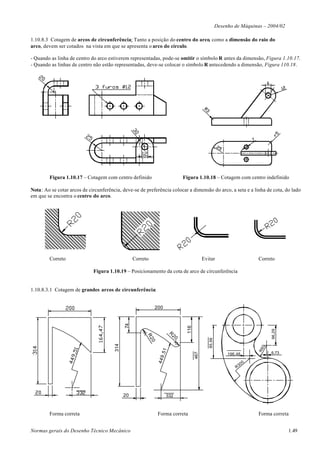 Desenho de Máquinas – 2004/02

1.10.8.3 Cotagem de arcos de circunferência: Tanto a posição do centro do arco, como a dimensão do raio do
arco, devem ser cotados na vista em que se apresenta o arco do círculo.

- Quando as linha de centro do arco estiverem representadas, pode-se omitir o símbolo R antes da dimensão, Figura 1.10.17.
- Quando as linhas de centro não estão representadas, deve-se colocar o símbolo R antecedendo a dimensão, Figura 110.18.




        Figura 1.10.17 – Cotagem com centro definido                            Figura 1.10.18 – Cotagem com centro indefinido

Nota: Ao se cotar arcos de circunferência, deve-se de preferência colocar a dimensão do arco, a seta e a linha de cota, do lado
em que se encontra o centro do arco.




        Correto                                   Correto                                    Evitar                        Correto

                             Figura 1.10.19 – Posicionamento da cota de arco de circunferência


1.10.8.3.1 Cotagem de grandes arcos de circunferência:


                                                             200
                                             74




                                                                                 116




                                                                                                                                96,29




                                                                       R
                                                                           20
                                                        R2




                                                                                                85,56
                                                            0
                                       314




                                                                                                                            0
                                                                                                                           R6
                                                                 ,51




                                                                                                                                6,73
                                                                                       467




                                                                                                             196,48
                                                                449




                                                                                                                      00
                                                                                                                 R3




                                             20                       332



        Forma correta                                           Forma correta                                              Forma correta


Normas gerais do Desenho Técnico Mecânico                                                                                               1.49
 