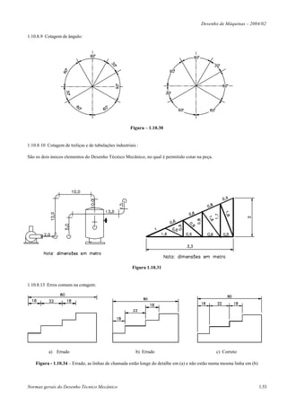 Desenho de Máquinas – 2004/02

1.10.8.9 Cotagem de ângulo:




                                                      Figura – 1.10.30


1.10.8.10 Cotagem de treliças e de tubulações industriais :

São os dois únicos elementos do Desenho Técnico Mecânico, no qual é permitido cotar na peça.




                                                       Figura 1.10.31


1.10.8.13 Erros comuns na cotagem:




           a) Errado                                     b) Errado                             c) Correto

    Figura - 1.10.34 – Errado, as linhas de chamada estão longe do detalhe em (a) e não estão numa mesma linha em (b)




Normas gerais do Desenho Técnico Mecânico                                                                               1.53
 