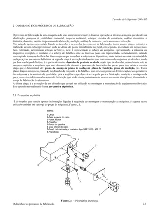 Desenho de Máquinas – 2004/02

2 O DESENHO E OS PROCESSOS DE FABRICAÇÃO


O processo de fabricação de uma máquina e de seus componente envolve diversas operações e diversos estágios que vão de sua
idealização, pesquisa de viabilidade comercial, impacto ambiental, esboço, cálculos de resistência, análise cinemática e
dinâmica, desenho, escolha do processo de fabricação, medição, análise de custo, etc., até a sua comercialização.
Nos detendo apenas aos estágio ligado ao desenho e na escolha do processo de fabricação, temos quatro etapas: primeiro a
realização de um esboço preliminar, onde as idéias são postas inicialmente no papel, em seguida é executado um esboço mais
bem elaborado, denominado esboço definitivo, nele é representado o esboço do conjunto, representando a máquina ou
dispositivo completo e montado, e o esboço de detalhes onde as diversas peças são representadas separadamente, estando
contemplado todos os detalhes das diversas peças que compõem a máquina ou dispositivo, neste esboço as cotas e o material de
cada peça já se encontram definidos. A segunda etapa é execução do desenho com instrumento de conjunto e de detalhes, tendo
por base o esboço definitivo, é o que se denomina desenho do produto acabado, neste tipo de desenho, normalmente não se
encontra explicito a seqüência que será desenvolvida durante o processo de fabricação das peças, para isto existe a terceira
etapa, que é denominada de: plano de usinagem, plano de soldagem, plano de fundição, plano de medição, etc.. Estes
planos traçam um roteiro, baseado no desenho de conjunto e de detalhes, que norteia o processo de fabricação e os operadores
das máquinas e de controle de qualidade, para a seqüência que deverá ser seguida para a fabricação, medição e montagem da
peça, isto evitará determinados erros de fabricação que serão vistos posteriormente nesta e em outras disciplinas, diminuindo o
tempo de fabricação do elementos.
A última etapa, é a execução de um desenho que deverá ser utilizado na montagem e manutenção do equipamento fabricado.
Este desenho normalmente é uma perspectiva explodida.


2.1 Perspectiva explodida

 É o desenho que contêm apenas informações ligadas à seqüência de montagem e manutenção da máquina, é alguma vezes
utilizado também em catálogo de peças da máquinas, Figura 2.1.

                                Itens:
                                1-Olhal
                                2-Guia superior do cabo
                                3-Paraf. fixador
                                4-Presilha
                                5-Porca da presilha
                                6-Guia inferior do cabo
                                7-Paraf. cab. redonda p/ madeira - Aço SAE 1020 - M3x12
                                8-Prancheta


                                                               1

                                                                                2




                                                                               3

                       8




                                                                                          4
                                                                   7


                                                        6

                                                                                     5


                                              Figura 2.1 – Perspectiva explodida
O desenho e os processos de fabricação                                                                                     2.1
 