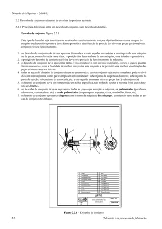 Desenho de Máquinas – 2004/02

      2.2 Desenho de conjunto e desenho de detalhes do produto acabado.

      2.2.1 Principais diferenças entre um desenho de conjunto e um desenho de detalhes.

           Desenho de conjunto, Figura 2.2.1

           Este tipo de desenho seja no esboço ou no desenho com instrumento tem por objetivo fornecer uma imagem da
           máquina ou dispositivo pronto e desta forma permitir a visualização da posição das diversas peças que compões o
           conjunto e o seu funcionamento.

       1. no desenho de conjunto não devem aparecer dimensões, exceto aquelas necessárias a montagem de uma máquina
          ou de peças, como distância entre eixos, a posição dos furos na base de uma máquina, uma tolerância geométrica.
       2. a posição do desenho de conjunto na folha deve ser a posição de funcionamento da máquina.
       3. o desenho de conjunto deve apresentar tantas vistas (inclusive com arestas invisíveis), cortes e seções quantas
          forem necessárias, com a finalidade de melhor interpretar este conjunto e de permitir uma melhor visualização das
          peças existentes em seu interior.
       4. todas as peças do desenho de conjunto devem se enumeradas, caso o conjunto seja muito complexo, pode-se divi-
          di-lo em subconjuntos, como por exemplo em um automóvel: subconjunto da suspensão dianteira, subconjunto da
          parte de injeção, subconjunto da carroceria, etc, e em seguida enumerar todas as peças do(s) subconjunto(s).
       5. o desenho de conjunto deve ser representado em folha específica, não podendo ocupar a mesma folha que o dese-
          nho de detalhes.
       6. no desenho de conjunto deve-se representar todas as peças que compõe a máquina, as padronizadas (parafusos,
          rolamentos, contra-pinos, etc) e as não padronizadas (engrenagens, suportes, eixos, manivelas, fusos, etc).
       7. o desenho de conjunto apresentará legenda com o nome da máquina e lista de peças, constando nesta todas as pe-
          ças do conjunto desenhado.




                                                                   9


                                               6                                          1




                                                   8
                                                                                                                  7
                                                       3                   2
                                                                       5                                      4




                                                                           9     Garfo                        1   Aco
                                                                           8     Arruela lisa                 2   Aco-Ø9x2
                                                                           7     Porca sext. esq.            1    Aco-M9LH
                                                                           6     Porca set. direita          1    Aco-M9
                                                                           5     Esfera                      40   Ac0-Ø6
                                                                           4     Porca direita                1   Aco-Ø24x17
                                                                           3     Porca esquerda              1    Aco-Ø24x17
                                                                           2     Eixo                         1   Aco-Ø9x150
                                                                           1    Cubo                          1   Aco-Ø55x100
                                                                           N Denominacão                     Q    Especificacão

                                                                                                         UFPB
                                                                                                                                  Resp. Téc.
                                                                                                      EIXO DIANTEIRO DE
                                                                               Esc:                       BICICLETA               Desenhista
                                                                               1/2




                                                           Figura 2.2.1 – Desenho de conjunto

2.2                                                                                                                   O desenho e os processos de fabricação
 