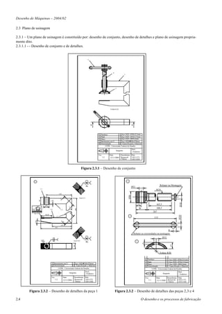Desenho de Máquinas – 2004/02

2.3 Plano de usinagem

2.3.1 – Um plano de usinagem é constituído por: desenho de conjunto, desenho de detalhes e plano de usinagem propria-
mente dito.
2.3.1.1 - - Desenho de conjunto e de detalhes.


                                                                                                       3




                                                                                                                                     4
                                                                                                                                                    1




                                                                                                                                         2




                                                                                                                                  Corte A-A




                                                                                                           A                                                      A


                                                                                                                  4   Parafuso               1 Aço 1020 - Ø30x211mm
                                                                                                                  3   Haste                  1 Aço 1020 - Ø10x115mm
                                                                                                                  2   Disco                  1 Aço 1020 - Ø69x5mm
                                                                                                                  1   Barramento em U        1 Aço 1020- 30x470mm
                                                                                                                  N   Denominação            Q Especificação e Material
                                                                                                                            UFPB - Universiade Federal da Paraíba
                                                                                                                                                                  Prof.:
                                                                                                                                         Sargento
                                                                                                                                                                   Frederico
                                                                                                                  Esc.          Data       Desenhistas Mat.
                                                                                                                         1:2    12/11/2004 Roosevelt   10311371
                                                                                                                                           Tibério     10311450



                                                                                             Figura 2.3.1 – Desenho de conjunto


                1                                                                                                                                       4
                                                                                               8      3
                                                                                                     90°                                                                                                Rebater na Montagem
                                                                                                                                                                  Ø11
                          1.1                                                                                                                                                                       M20
                                                           120
                                                                                                                                                            Ø30




                                                                                         Seção A-A
                                                           A
                       40




                                           5




                                                                                                                                                                                                                                Ø10




                                                                                                                                                                            15                     163,5
                    60°           Ø 30
                                                                         A




          1,5                                                                                                                                                                30                    168,5
                                                                                   200




                                          1.4                1.2
                                                                                                                                                                                                207
                                                                             B




            Esc. 2:1
                                  58,50
                                                                                                                                                                                                                               Ø10




                                                     1.3                                                                                                     3
                                                                                                                                                                                                  115
                10°




                                                                 B




                                                             105
                                                    165
                                                                                                                                                                                                                   8
                                                                                                                                                                      Rebater as extremidades na montagem
                                                                                                                                                                                                           Ø11
                                                                                               8      3
                                                2
                            M




                                                                                 Seção B-B           90°                                                                2
                             20




                                                                                                                                                                                  5




                                                                                                                                                                                                                       17
                                                                                 30




                                                                                                                                                                                                        Esfera R30

                                                                                                                                                                                      4   Parafuso               1 Aço 1020 - Ø30x211mm
                                                                                                                                                                                      3   Haste                  1 Aço 1020 - Ø10x115mm
                                           1 Barramento em U       1 Aço 1020- 30x470mm                                                                                               2   Disco                  1 Aço 1020 - Ø69x5mm
                                           N Denominação          Q Especificação e Material                                                                                          N   Denominação            Q Especificação e Material
                                                  UFPB - Universiade Federal da Paraíba                                                                                                         UFPB - Universiade Federal da Paraíba
                                                                                                     Prof.:                                                                                                                    Prof.:
                                                                          Sargento                    Frederico                                                                                             Sargento            Frederico
                                            Esc.                   Data          Desenhistas Mat.                                                                                     Esc.          Data       Desenhistas Mat.
                                                    1:2            12/11/2004    Roosevelt   10311371                                                                                    1:1        12/11/2004 Roosevelt   10311371
                                                                                 Tibério     10311450                                                                                                          Tibério     10311450




        Figura 2.3.2 – Desenho de detalhes da peça 1                                                                                     Figura 2.3.2 – Desenho de detalhes das peças 2,3 e 4

2.4                                                                                                                                                                            O desenho e os processos de fabricação
 