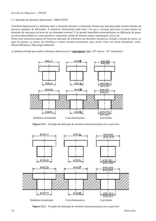 Desenho de Máquinas – 2004/02

3.2 Indicação de tolerância dimensional - NBR 6158/95

Tolerância dimensional é a diferença entre a dimensão máxima e a dimensão mínima que uma peça pode assumir durante um
processo qualquer de fabricação. A tolerância dimensional nada mais é do que a variação para mais ou para menos na
dimensão de uma peça em torno de sua dimensão nominal. Ë de grande importância principalmente na fabricação de peças
em série intercambiáveis, como parafusos, rolamentos, pistão de motores, pinos, engrenagens, eixos, etc.
Neste texto trataremos apenas da forma de indicação de tolerância nos desenhos mecânicos, ficando a seleção do ajuste, os
tipos de ajustes, as classes de tolerância e outros assuntos pertinentes, para serem vistos em outras disciplinas, como
Oficina Mecânica e Metrologia Industrial.

A unidade utilizada para indicar tolerância dimensional é o micrometro (1µm =10-6 metros = 10-3 milímetros)




                    Simbólica normalizada           Com afastamentos                 Com limites

                    Figura 3.2.1 – Exemplo de indicação de tolerância dimensional para eixo e para furo




                  Simbólica normalizada             Com afastamentos                 Com limites

                    Figura 3.2.2 – Exemplo de indicação de tolerância dimensional para eixo e para furo
3.4                                                                                                           Indicações
 
