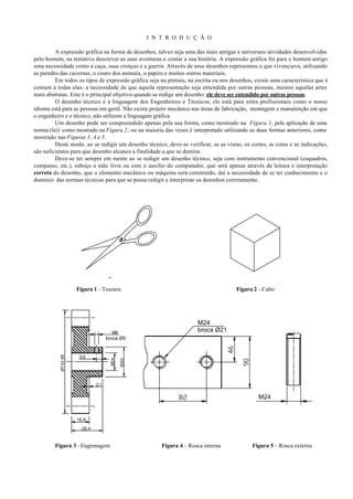 I N T R O D U Ç Ã O

         A expressão gráfica na forma de desenhos, talvez seja uma das mais antigas e universais atividades desenvolvidas
pelo homem, na tentativa descrever as suas aventuras e contar a sua história. A expressão gráfica foi para o homem antigo
uma necessidade como a caça, suas crenças e a guerra. Através de seus desenhos representou o que vivenciava, utilizando
as paredes das cavernas, o couro dos animais, o papiro e muitos outros materiais.
         Em todos os tipos de expressão gráfica seja na pintura, na escrita ou nos desenhos, existe uma característica que é
comum a todas elas: a necessidade de que aquela representação seja entendida por outras pessoas, mesmo aquelas artes
mais abstratas. Este é o principal objetivo quando se redige um desenho: ele deve ser entendido por outras pessoas.
         O desenho técnico é a linguagem dos Engenheiros e Técnicos, ele está para estes profissionais como o nosso
idioma está para as pessoas em geral. Não existe projeto mecânico nas áreas de fabricação, montagem e manutenção em que
o engenheiro e o técnico, não utilizem a linguagem gráfica.
         Um desenho pode ser compreendido apenas pela sua forma, como mostrado na Figura 1, pela aplicação de uma
norma (lei) como mostrado na Figura 2, ou na maioria das vezes é interpretado utilizando as duas formas anteriores, como
mostrado nas Figuras 3, 4 e 5.
         Deste modo, ao se redigir um desenho técnico, deve-se verificar, se as vistas, os cortes, as cotas e as indicações,
são suficientes para que desenho alcance a finalidade a que se destina.
         Deve-se ter sempre em mente ao se redigir um desenho técnico, seja com instrumento convencional (esquadros,
compasso, etc.), esboço a mão livre ou com o auxílio do computador, que será apenas através da leitura e interpretação
correta do desenho, que o elemento mecânico ou máquina será construído, daí a necessidade de se ter conhecimento e o
domínio das normas técnicas para que se possa redigir e interpretar os desenhos corretamente.




                     Figura 1 - Tesoura                                              Figura 2 - Cubo




                                                                     M24
                                      M6                             broca Ø21
                                    broca Ø5
           Ø133,88




                      5,6
                                      Ø24

                                            Ø40




                              2,1

                                                                                              M24


                     16,8

                       29,4


        Figura 3 - Engrenagem                         Figura 4 – Rosca interna              Figura 5 – Rosca externa
 