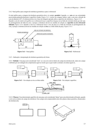 Desenho de Máquinas – 2004/02

3.4.2 Sinal gráfico para cotagem de tolerância geométrica e para o referencial

O sinal gráfico para a cotagem da tolerância geométrica deve vir sempre paralelo à legenda, e a seta em sua extremidade
posicionada perpendicularmente à superfície cotada, Figura 3.4.1, exceto em cotagem radiais, onde a seta tem a direção da
cota de diâmetro (45o). O referencial deve ter a base do triângulo apoiada sobre a superfície de referência., Figura 3.4.2.
Quando a seta do sinal ou do gráfico ou o referencial tocar a superfície da peça ou na linha de extensão desde que não seja
no prolongamento da linha de cota, é porque a tolerância deverá ser medida em relação na superfície ou do referencial
indicado, Figura 3.4.4. Quando a seta ou o referencial tocar o eixo da peça ou a linha de extensão no prolongamento da
cota, é porque a tolerância deverá ser medida em relação ao eixo ou a linha média da peça, Figura 3.4.3.

                                          valor em miímetro da tolerância
             símbolo da tolerância
                                               referencial quando necessário




              Figura 3.4.1 - Sinal gráfico                                                       Figura 3.4.2 - Referencial


3.4.3 – Indicação e interpretação de tolerância geométrica de forma

3.4.3.1 Retitude: Uma peça será considerada "reta", se o seu erro estiver dentro do campo da tolerância (t), onde este campo
é definido por um retângulo de comprimento igual ao trecho que se quer medir a retitude e de altura igual a t.


                      0,5
                                                         0,5
                                                                                 0,5                                    0,5




                                      =                                                             =
                                     Ø5




                                                                   Ø5




                                                                                                  Ø5




                                                                                                                              Ø5
         Figura 3.4.3 – Em relação ao eixo ou linha média                      Figura 3.4.4 – Em relação à superfície




3.4.3.2 Planeza: Uma determinada superfície de uma peça será considerada "plana" para uma determinada utilização, quando
o erro estiver dentro do campo da tolerância. Este campo está compreendido entre dois planos ideais paralelos, distanciados
da tolerância (t).




Indicações                                                                                                                         3.7
 