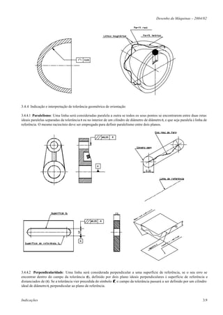 Desenho de Máquinas – 2004/02




3.4.4 Indicação e interpretação de tolerância geométrica de orientação

3.4.4.1 Paralelismo: Uma linha será consideradas paralela a outra se todos os seus pontos se encontrarem entre duas retas
ideais paralelas separadas da tolerância t ou no interior de um cilindro de diâmetro de diâmetro t, e que seja paralela à linha de
referência. O mesmo raciocínio deve ser empregado para definir paralelismo entre dois planos.




3.4.4.2 Perpendicularidade: Uma linha será considerada perpendicular a uma superfície de referência, se o seu erro se
encontrar dentro do campo da tolerância (t), definido por dois plano ideais perpendiculares à superfície de referência e
distanciados de (t). Se a tolerância vier precedida do símbolo φ, o campo da tolerância passará a ser definido por um cilindro
ideal de diâmetro t, perpendicular ao plano de referência.


Indicações                                                                                                                     3.9
 