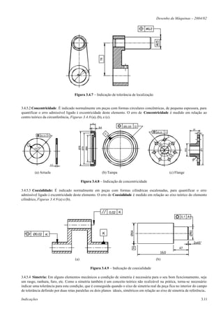Desenho de Máquinas – 2004/02




                                    Figura 3.4.7 – Indicação de tolerância de localização


3.4.5.2 Concentricidade: É indicado normalmente em peças com formas circulares concêntricas, de pequena espessura, para
quantificar o erro admissível ligado à excentricidade deste elemento. O erro de Concentricidade é medido em relação ao
centro teórico da circunferência, Figuras 3.4.8 (a), (b), e (c).
                                                   12
                                                        8,4                 Ø0,05       D
                                                                                                                                          25
                                                                                              Ø0,05      G                                     6
                                                               D




                  Ø0,05   A
                                                                                                             7




                                                                                                             20
                                                                                                R2
    A




                                                                                                    6,
                                       Ø78
                                       Ø70
                                             Ø60




                                                                                                    7
        20   30




                                                                                                                                                   Ø77
                                                                                                                              Ø32
                                                                                                                  G




                                                                                                                                      R5
                              3,3



         (a) Arruela                                          (b) Tampa                                          (c) Flange

                                          Figura 3.4.8 – Indicação de concentricidade

3.4.5.3 Coaxialidade: É indicado normalmente em peças com formas cilíndricas escalonadas, para quantificar o erro
admissível ligado à excentricidade deste elemento. O erro de Coaxialidade é medido em relação ao eixo teórico do elemento
cilíndrico, Figuras 3.4.9 (a) e (b).


                                                                   0,02 K
                                                                                                                        0,1 A
                                                                                Ø64




                                                                                                                                    Ø40




        Ø0,02         K                                       K

                                                                                                                                          2x45°
                                                                                    A                                  47


                                    (a)                                                       (b)

                                                   Figura 3.4.9 – Indicação de coaxialidade

3.4.5.4 Simetria: Em alguns elementos mecânicos a condição de simetria é necessária para o seu bom funcionamento, seja
um rasgo, ranhura, furo, etc. Como a simetria também é um conceito teórico não realizável na prática, torna-se necessário
indicar uma tolerância para esta condição, que é conseguida quando o eixo de simetria real da peça fica no interior do campo
de tolerância definido por duas retas paralelas ou dois planos ideais, simétricos em relação ao eixo de simetria de referência.

Indicações                                                                                                                                         3.11
 