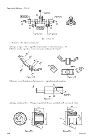Desenho de Máquinas – 2004/02




                                                    Eixo de Manivelas

   3.6 Exercícios sobre indicações no desenho

   a) Indique na Figura 3.7.1, as rugosidades representadas na perspectiva, Figura 3.7.2.
   Nota: Não se indica rugosidade em perspectiva, nem em desenho de conjunto




                            Figura 3.7.1                                                    Figura 3.7.2

   b) Enumere as superfícies da peça abaixo e descreva a rugosidade de cada uma delas.




                                                      Figura 3.7.3

   c) Indique nas Figuras 3.7.4 e 3.7.5, que a superfície A, deve ser recartilhada em X com passo de 1,0mm




                          Figura 3.7.4                                             Figura 3.7.5
3.14                                                                                                         Indicações
 