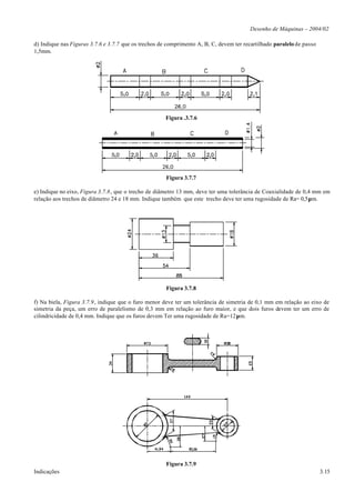 Desenho de Máquinas – 2004/02

d) Indique nas Figuras 3.7.6 e 3.7.7 que os trechos de comprimento A, B, C, devem ter recartilhado paralelo de passo
1,5mm.




                                                      Figura .3.7.6




                                                      Figura 3.7.7

e) Indique no eixo, Figura 3.7.8, que o trecho de diâmetro 13 mm, deve ter uma tolerância de Coaxialidade de 0,4 mm em
relação aos trechos de diâmetro 24 e 18 mm. Indique também que este trecho deve ter uma rugosidade de Ra= 0,5µm.




                                                      Figura 3.7.8

f) Na biela, Figura 3.7.9, indique que o furo menor deve ter um tolerância de simetria de 0,1 mm em relação ao eixo de
simetria da peça, um erro de paralelismo de 0,3 mm em relação ao furo maior, e que dois furos devem ter um erro de
cilindricidade de 0,4 mm. Indique que os furos devem Ter uma rugosidade de Ra=12µm.




                                                      Figura 3.7.9
Indicações                                                                                                             3.15
 