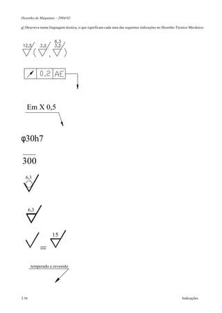 Desenho de Máquinas – 2004/02

g) Descreva numa linguagem técnica, o que significam cada uma das seguintes indicações no Desenho Técnico Mecânico:




   Em X 0,5



φ30h7

300
  6,3




       6,3




                   15

             =
        temperado e revenido




3.16                                                                                                 Indicações
 