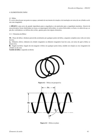 Desenho de Máquinas – 2004/02

4 ELEMENTOS DE UNIÃO


4.1 Hélice
É a curva descrita por um ponto no espaço, animado de movimento de rotação e de translação em torno de um cilindro ou de
um cone imaginário.

A HÉLICE é uma curva de grande importância para a engenharia e em particular para a engenharia mecânica. Através de
seus princípios foram idealizadas as roscas, as engrenagens helicoidais, os camos helicoidais, os fusos, os cabos de aço, as
pás dos ventiladores e as hélices dos aviões, apenas para citar alguns elementos.

4.1.1 Elementos da Hélice:

Ph - Passo da hélice: distância percorrida axialmente por qualquer ponto da hélice, enquanto completa uma volta em torno
do eixo.
dp - Diâmetro efetivo: diâmetro do cilindro imaginário ou diâmetro imaginário local do cone, em torno do qual a hélice se
desenvolve.
β - Ângulo da hélice: ângulo da reta tangente à hélice em qualquer ponto desta, medido em relação ao eixo imaginário do
cilindro ou do cone
Sentido da hélice: esquerda ou direita




                                            Figura 4.1 – Hélice em perspectiva




                                               Figura 4.2 – Hélice no plano




Elementos de união                                                                                                     4.1
 