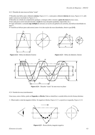 Desenho de Máquinas – 2004/02

4.2.3 Desenho de uma rosca na forma “exata”

1o Desenhe uma hélice para o diâmetro externo, Figura 4.2.2, e outra para o diâmetro interno da rosca, Figura 4.2.3, utili-
zando o processo mostrado na Figura 4.1.3,
2o Desenhe um cilindro de comprimento qualquer, e marques sobre o mesmo o passo da rosca diversas vezes,
3o Em cada passo assim marcado desenhe a seção da rosca desejada (quadrada, trapezoidal, etc.),
4o Copie utilizando o comando copy múltiplo do autocad, ou recorte um gabarito em cartolina, das hélices desenhadas no
item 1º,
5o Transfira as hélices para cada aresta (canto vivo) das seções da rosca desenhadas, observe que β1≠β2

                      1´

                                                                                            2'




                                                                                                  b2
                      b1




                                                           t.
                                                         Ex
                                                     d




                                                                                                                           .
                                                                                                                         nt
                                                                                                                        dI
                                                                               2                       2"
                                                                                           Ph
            1                  1"

                      Ph


 Figura 4.2.2 - Hélice do diâmetro Externo                                 Figura 4.2.3 - Hélice do diâmetro. Interno


                1          3                   1"               3"

                                                                               2"     4"
                                                2           4




                                                                                                                d Ext
                                                                                                        d Int
       dp




                                                                     2'   4'



                               1'       3'
                                                Ph

                                    Figura 4.2.4 – Desenho “exato” de uma rosca no plano


4.2.4 Sentido da rosca (enrolamento)

Uma rosca, como a hélice, pode ser Esquerda ou Direita. Pode-se identificar o sentido hélice de três formas distintas:

1 - Observando o sinal da tangente à hélice. Se negativa é direita, Figura 4.2.5, se positiva é esquerda, Figura 4.2.6.




                                                     1               1'


                                                                     b

                                       Figura 4.2.5 – Rosca direita, tangente negativa

Elementos de união                                                                                                             4.3
 