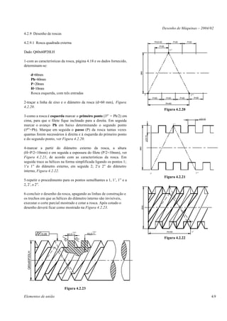 Desenho de Máquinas – 2004/02
4.2.9 Desenho de roscas

                                                                                                      Ph/2=30                   P=20          P=20
4.2.9.1 Rosca quadrada externa
                                                                                                            P=20

                                                                                                                      1°'
Dado: Q60x60P20LH

1-com as características da rosca, página 4.18 e os dados fornecido,
determinam-se:




                                                                               Ø60
                d=60mm
                Ph=60mm
                P=20mm
                H=10mm
                Rosca esquerda, com três entradas                                     1°                                                        1°"
                                                                                                     P=20           P=20               P=20           P=20

2-traçar a linha de eixo e o diâmetro da rosca (d=60 mm), Figura                                                   Ph=60
4.2.20.
                                                                                                                   Figura 4.2.20
                                                                          o
3-como a rosca é esquerda marcar o primeiro ponto (1 ’ = Ph/2) em
                                                                                                                                                             p/2=10
cima, para que o filete fique inclinado para a direita. Em seguida
                                                                                                                                1°'
marcar o avanço Ph em baixo determinando o segundo ponto
(1o”=Ph). Marque em seguida o passo (P) da rosca tantas vezes
quantas forem necessários à direita e à esquerda do primeiro ponto


                                                                                       p/2=10
e do segundo ponto, ver Figura 4.2.20.

4-marcar a partir do diâmetro externo da rosca, a altura
                                                                              Ø60




(H=P/2=10mm) e em seguida a espessura do filete (P/2=10mm), ver
Figura 4.2.21, de acordo com as características da rosca. Em
seguida trace as hélices na forma simplificada ligando os pontos 1;
1’e 1” do diâmetro externo, em seguida 2; 2’e 2” do diâmetro
interno, Figura 4.2.22.                                                                                                                                1°"
                                                                                                1°
                                                                                                                   Figura 4.2.21
5-repetir o procedimento para os pontos semelhantes a 1, 1’, 1” e a
2, 2’, e 2”.                                                                                                          1'



6-concluir o desenho da rosca, apagando as linhas de construção e                                                          2'

os trechos em que as hélices do diâmetro interno são invisíveis,
executar o corte parcial mostrado e cotar a rosca. Após cotado o
                                                                                Ø60




desenho deverá ficar como mostrado na Figura 4.2.23.


                                                                                                2                                                2"




                                               +10,0              +10,0
                                                                                                1                   Ph=60                        1"
                      0,05               10,0 -0,0          10,0 -0,0
                                                                                                                   Figura 4.2.22
                                                       10
                                    10
  Q60x60P20LH




                                     Figura 4.2.23

Elementos de união                                                                                                                                                    4.9
 