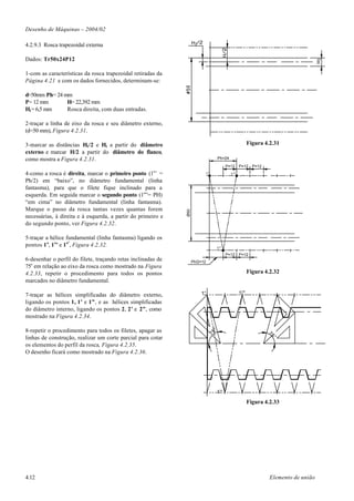 Desenho de Máquinas – 2004/02

4.2.9.3 Rosca trapezoidal externa

Dados: Tr50x24P12

1-com as características da rosca trapezoidal retiradas da
Página 4.21 e com os dados fornecidos, determinam-se:

d=50mm Ph= 24 mm
P= 12 mm       H= 22,392 mm
H1= 6,5 mm     Rosca direita, com duas entradas.

2-traçar a linha de eixo da rosca e seu diâmetro externo,
(d=50 mm), Figura 4.2.31.

3-marcar as distâncias H1/2 e H1 a partir do diâmetro                                                  Figura 4.2.31
externo e marcar H/2 a partir do diâmetro do flanco,
como mostra a Figura 4.2.31.                                                       Ph=24

                                                                                         P=12 P=12 P=12
4-como a rosca é direita, marcar o primeiro ponto (1o’ =                  1°               1°"

Ph/2) em “baixo”, no diâmetro fundamental (linha
fantasma), para que o filete fique inclinado para a
esquerda. Em seguida marcar o segundo ponto (1o”= PH)
“em cima” no diâmetro fundamental (linha fantasma).
Marque o passo da rosca tantas vezes quantas forem
                                                              Ø50




necessárias, à direita e à esquerda, a partir do primeiro e
do segundo ponto, ver Figura 4.2.32.

5-traçar a hélice fundamental (linha fantasma) ligando os
pontos 1 o, 1 o’ e 1 oº, Figura 4.2.32.                                            1°'
                                                                                         P=12 P=12
6-desenhar o perfil do filete, traçando retas inclinadas de         Ph/2=12
75o em relação ao eixo da rosca como mostrado na Figura
4.2.33, repetir o procedimento para todos os pontos                                                    Figura 4.2.32
marcados no diâmetro fundamental.

7-traçar as hélices simplificadas do diâmetro externo,                  1°                       1°"
ligando os pontos 1, 1’ e 1”, e as hélices simplificadas
do diâmetro interno, ligando os pontos 2, 2’ e 2”, como
mostrado na Figura 4.2.34.

8-repetir o procedimento para todos os filetes, apagar as
                                                                               °




                                                                                                               75
                                                                              75




linhas de construção, realizar um corte parcial para cotar                                                          °
os elementos do perfil da rosca, Figura 4.2.35.
O desenho ficará como mostrado na Figura 4.2.36.




                                                                                   1°'

                                                                                                       Figura 4.2.33




4.12                                                                                                            Elemento de união
 
