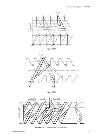 Desenho de Máquinas – 2004/02


                                                                                                                3°


                                                                  1°'




                                                        1                2                  3              4              5




                                              6               7                    8                   9             10        11




                                        1°                                                  1°"

                                                                                  Figura 4.2.40


                                                            1°'
                                                              1'             2'



                                                                                       3'




                                        6           3                                                                3"


                                    1        2                                                    1"       2"

                               1°                                                            1°"

                                                                                  Figura 4.2.41



                                                                                                  30°           3°
                                                                        +0,00
                                                             18,10 -50,00
                                             0,05




                                                                                                 ,98
          S70x72P24LH -50,00
        +0,00




                                                                                            R2




                                                  Figura 4.2.42 – Cotagem da rosca Dente de Serra

Elementos de união                                                                                                                                       4.15
 