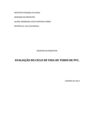 INSTITUTO FEDERAL DE GOIAS
DESENHO DE PRODUTOS
ALUNO: JHORDANA LUCIA VENTURA GOMES
MATRICULA: 20112A1000462
DESENHO DE PRODUTOS
AVALIAÇÃO DO CICLO DE VIDA DE TUBOS DE PVC.
GOIANIA-02-2013
 