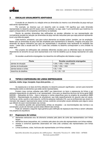 11
                                                              ARQ 3322 – DESENHO TÉCNICO INSTRUMENTADO




3         ESCALAS USUALMENTE ADOTADAS

        A escala de um desenho é a relação entre as dimensões do mesmo e as dimensões da peça real que
está sendo representada.
        Por exemplo, se dizemos que um desenho está na escala 1:50 significa que cada dimensão
representada no desenho será 50 vezes maior na realidade, ou seja, cada 1 (um) centímetro que medirmos no
papel corresponderá a 50 (cinqüenta) centímetros na realidade.
        Devido às grandes dimensões das edificações as escalas utilizadas na sua representação são
normalmente escalas de redução (as dimensões da peça real são reduzidas para que seja possível representá-
la em uma folha de papel).
        Cabe lembrar, entretanto, que para outros elementos as escalas podem, também, ser de ampliação.
Neste caso as dimensões da peça real são ampliadas para representá-la no desenho. Imagine uma peça com
dimensão de alguns milímetros que para ser representada e visualizada mais facilmente foi ampliada dez
vezes – neste caso a escala será de 10:1 (cada dez unidades no desenho correspondem a uma unidade na
peça real).
        Nos projetos de edificações são adotadas diferentes escalas para os diferentes tipos de desenhos,
dependendo do tamanho do que será representado e do nível de detalhes que se deseja representar em cada
um.
        As escalas usualmente empregadas nos desenhos de edificações são listadas a seguir:

                              Planta                              Escalas usualmente empregadas
    plantas de situação                                   1:200, 1:500, 1:1000; 1:2000
    plantas de localização                                1:200, 1:250, 1:500
    plantas baixas e cortes                               1:50, 1:100
    desenhos de detalhes                                  1:10, 1:20, 1:25



4         TIPOS E ESPESSURA DE LINHA EMPREGADOS
(estreita, média, larga, tracejada, traço-dois-pontos, ...)

         As espessuras e os tipos de linha utilizados no desenho possuem significados - servem para transmitir
informações sobre os elementos que estão sendo representados.
         Existem duas normas editadas pela ABNT que determinam os tipos e espessuras de linhas a ser
adotados dependendo do elemento a ser representado. Uma para os desenhos técnicos de forma geral (NBR
8403/84 – Aplicações de linha – tipos e larguras) e outras específicas para os projetos de arquitetura (NBR
6492/94 – Representação de projetos de arquitetura), que trata especificamente do assunto aqui em pauta.
Verifica-se, ainda, quanto a este assunto, conforme pesquisa realizada (10), que os profissionais que atuam no
mercado não seguem rigorosamente estas normas, existindo convenções usuais adotadas para alguns casos
que diferem do que é recomendado nas normas.
         Na presente apostila são apresentadas ambas as situações – as recomendações das normas e as
convenções usuais de mercado quando estas diferem das normas.
         Pode ser adotada a seguinte regra genérica para definição da espessura das linhas a serem utilizadas
nos projetos de arquitetura:

4.1       Espessura de Linhas
      •   elementos estruturais e/ou de alvenaria cortados pelo plano de corte são representados com linhas
          largas;
      •   elementos leves (esquadrias, etc.) cortados pelo plano de corte são representados com linhas médias;
      •   arestas e contornos aparentes observados em vista (não cortados) são representados com linhas
          estreitas.
      •   Linhas auxiliares, cotas, hachuras são representadas com linhas estreitas.


          Apostila desenho de projetos de edificações – Desenho Técnico II – ARQ 3322 – UFRGS
                                           Revisão junho/2007
 